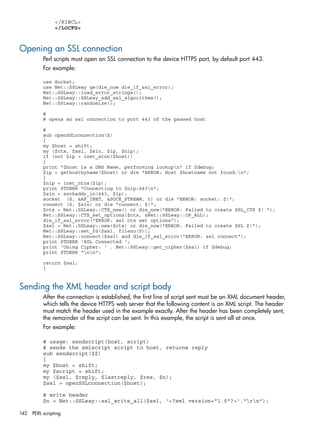 </RIBCL> 
</LOCFG> 
Opening an SSL connection 
Perl scripts must open an SSL connection to the device HTTPS port, by default port 443. 
For example: 
use Socket; 
use Net::SSLeay qw(die_now die_if_ssl_error); 
Net::SSLeay::load_error_strings(); 
Net::SSLeay::SSLeay_add_ssl_algorithms(); 
Net::SSLeay::randomize(); 
# 
# opens an ssl connection to port 443 of the passed host 
# 
sub openSSLconnection($) 
{ 
my $host = shift; 
my ($ctx, $ssl, $sin, $ip, $nip); 
if (not $ip = inet_aton($host)) 
{ 
print "$host is a DNS Name, performing lookupn" if $debug; 
$ip = gethostbyname($host) or die "ERROR: Host $hostname not found.n"; 
} 
$nip = inet_ntoa($ip); 
print STDERR "Connecting to $nip:443n"; 
$sin = sockaddr_in(443, $ip); 
socket (S, &AF_INET, &SOCK_STREAM, 0) or die "ERROR: socket: $!"; 
connect (S, $sin) or die "connect: $!"; 
$ctx = Net::SSLeay::CTX_new() or die_now("ERROR: Failed to create SSL_CTX $! "); 
Net::SSLeay::CTX_set_options($ctx, &Net::SSLeay::OP_ALL); 
die_if_ssl_error("ERROR: ssl ctx set options"); 
$ssl = Net::SSLeay::new($ctx) or die_now("ERROR: Failed to create SSL $!"); 
Net::SSLeay::set_fd($ssl, fileno(S)); 
Net::SSLeay::connect($ssl) and die_if_ssl_error("ERROR: ssl connect"); 
print STDERR 'SSL Connected '; 
print 'Using Cipher: ' . Net::SSLeay::get_cipher($ssl) if $debug; 
print STDERR "nn"; 
return $ssl; 
} 
Sending the XML header and script body 
After the connection is established, the first line of script sent must be an XML document header, 
which tells the device HTTPS web server that the following content is an XML script. The header 
must match the header used in the example exactly. After the header has been completely sent, 
the remainder of the script can be sent. In this example, the script is sent all at once. 
For example: 
# usage: sendscript(host, script) 
# sends the xmlscript script to host, returns reply 
sub sendscript($$) 
{ 
my $host = shift; 
my $script = shift; 
my ($ssl, $reply, $lastreply, $res, $n); 
$ssl = openSSLconnection($host); 
# write header 
$n = Net::SSLeay::ssl_write_all($ssl, '<?xml version="1.0"?>'."rn"); 
142 PERL scripting 
 