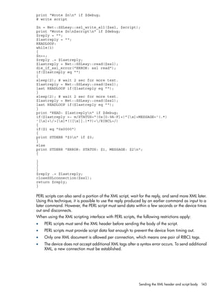 print "Wrote $nn" if $debug; 
# write script 
$n = Net::SSLeay::ssl_write_all($ssl, $script); 
print "Wrote $nn$scriptn" if $debug; 
$reply = ""; 
$lastreply = ""; 
READLOOP: 
while(1) 
{ 
$n++; 
$reply .= $lastreply; 
$lastreply = Net::SSLeay::read($ssl); 
die_if_ssl_error("ERROR: ssl read"); 
if($lastreply eq "") 
{ 
sleep(2); # wait 2 sec for more text. 
$lastreply = Net::SSLeay::read($ssl); 
last READLOOP if($lastreply eq ""); 
} 
sleep(2); # wait 2 sec for more text. 
$lastreply = Net::SSLeay::read($ssl); 
last READLOOP if($lastreply eq ""); 
} 
print "READ: $lastreplyn" if $debug; 
if($lastreply =~ m/STATUS="(0x[0-9A-F]+)"[s]+MESSAGE='(.*) 
'[s]+/>[s]*(([s]|.)*?)</RIBCL>/) 
{ 
if($1 eq "0x0000") 
{ 
print STDERR "$3n" if $3; 
} 
else 
print STDERR "ERROR: STATUS: $1, MESSAGE: $2n"; 
{ 
} 
} 
} 
$reply .= $lastreply; 
closeSSLconnection($ssl); 
return $reply; 
} 
PERL scripts can also send a portion of the XML script, wait for the reply, and send more XML later. 
Using this technique, it is possible to use the reply produced by an earlier command as input to a 
later command. However, the PERL script must send data within a few seconds or the device times 
out and disconnects. 
When using the XML scripting interface with PERL scripts, the following restrictions apply: 
• PERL scripts must send the XML header before sending the body of the script. 
• PERL scripts must provide script data fast enough to prevent the device from timing out. 
• Only one XML document is allowed per connection, which means one pair of RIBCL tags. 
• The device does not accept additional XML tags after a syntax error occurs. To send additional 
XML, a new connection must be established. 
Sending the XML header and script body 143 
 