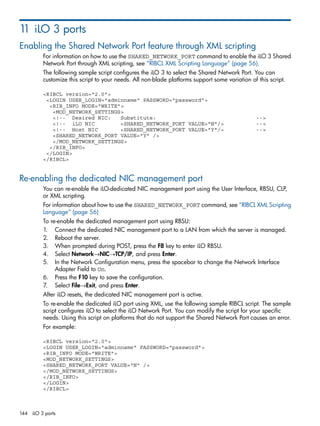 11 iLO 3 ports 
Enabling the Shared Network Port feature through XML scripting 
For information on how to use the SHARED_NETWORK_PORT command to enable the iLO 3 Shared 
Network Port through XML scripting, see “RIBCL XML Scripting Language” (page 56). 
The following sample script configures the iLO 3 to select the Shared Network Port. You can 
customize this script to your needs. All non-blade platforms support some variation of this script. 
<RIBCL version="2.0"> 
<LOGIN USER_LOGIN="adminname" PASSWORD="password"> 
<RIB_INFO MODE="WRITE"> 
<MOD_NETWORK_SETTINGS> 
<!-- Desired NIC: Substitute: --> 
<!-- iLO NIC <SHARED_NETWORK_PORT VALUE="N"/> --> 
<!-- Host NIC <SHARED_NETWORK_PORT VALUE="Y"/> --> 
<SHARED_NETWORK_PORT VALUE="Y" /> 
</MOD_NETWORK_SETTINGS> 
</RIB_INFO> 
</LOGIN> 
</RIBCL> 
Re-enabling the dedicated NIC management port 
You can re-enable the iLO-dedicated NIC management port using the User Interface, RBSU, CLP, 
or XML scripting. 
For information about how to use the SHARED_NETWORK_PORT command, see “RIBCL XML Scripting 
Language” (page 56) 
To re-enable the dedicated management port using RBSU: 
1. Connect the dedicated NIC management port to a LAN from which the server is managed. 
2. Reboot the server. 
3. When prompted during POST, press the F8 key to enter iLO RBSU. 
4. Select Network→NIC→TCP/IP, and press Enter. 
5. In the Network Configuration menu, press the spacebar to change the Network Interface 
Adapter Field to On. 
6. Press the F10 key to save the configuration. 
7. Select File→Exit, and press Enter. 
After iLO resets, the dedicated NIC management port is active. 
To re-enable the dedicated iLO port using XML, use the following sample RIBCL script. The sample 
script configures iLO to select the iLO Network Port. You can modify the script for your specific 
needs. Using this script on platforms that do not support the Shared Network Port causes an error. 
For example: 
<RIBCL version="2.0"> 
<LOGIN USER_LOGIN="adminname" PASSWORD="password"> 
<RIB_INFO MODE="WRITE"> 
<MOD_NETWORK_SETTINGS> 
<SHARED_NETWORK_PORT VALUE="N" /> 
</MOD_NETWORK_SETTINGS> 
</RIB_INFO> 
</LOGIN> 
</RIBCL> 
144 iLO 3 ports 
 