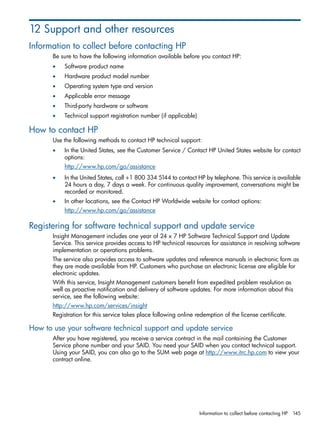 12 Support and other resources 
Information to collect before contacting HP 
Be sure to have the following information available before you contact HP: 
• Software product name 
• Hardware product model number 
• Operating system type and version 
• Applicable error message 
• Third-party hardware or software 
• Technical support registration number (if applicable) 
How to contact HP 
Use the following methods to contact HP technical support: 
• In the United States, see the Customer Service / Contact HP United States website for contact 
options: 
http://www.hp.com/go/assistance 
• In the United States, call +1 800 334 5144 to contact HP by telephone. This service is available 
24 hours a day, 7 days a week. For continuous quality improvement, conversations might be 
recorded or monitored. 
• In other locations, see the Contact HP Worldwide website for contact options: 
http://www.hp.com/go/assistance 
Registering for software technical support and update service 
Insight Management includes one year of 24 x 7 HP Software Technical Support and Update 
Service. This service provides access to HP technical resources for assistance in resolving software 
implementation or operations problems. 
The service also provides access to software updates and reference manuals in electronic form as 
they are made available from HP. Customers who purchase an electronic license are eligible for 
electronic updates. 
With this service, Insight Management customers benefit from expedited problem resolution as 
well as proactive notification and delivery of software updates. For more information about this 
service, see the following website: 
http://www.hp.com/services/insight 
Registration for this service takes place following online redemption of the license certificate. 
How to use your software technical support and update service 
After you have registered, you receive a service contract in the mail containing the Customer 
Service phone number and your SAID. You need your SAID when you contact technical support. 
Using your SAID, you can also go to the SUM web page at http://www.itrc.hp.com to view your 
contract online. 
Information to collect before contacting HP 145 
 