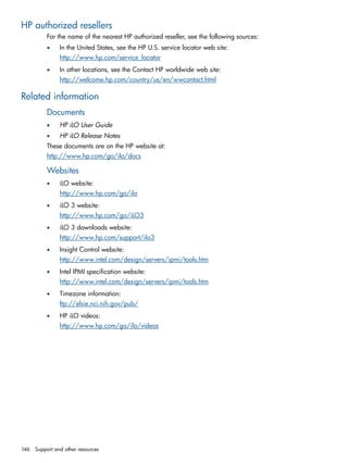 HP authorized resellers 
For the name of the nearest HP authorized reseller, see the following sources: 
• In the United States, see the HP U.S. service locator web site: 
http://www.hp.com/service_locator 
• In other locations, see the Contact HP worldwide web site: 
http://welcome.hp.com/country/us/en/wwcontact.html 
Related information 
Documents 
• HP iLO User Guide 
• HP iLO Release Notes 
These documents are on the HP website at: 
http://www.hp.com/go/ilo/docs 
Websites 
• iLO website: 
http://www.hp.com/go/ilo 
• iLO 3 website: 
http://www.hp.com/go/iLO3 
• iLO 3 downloads website: 
http://www.hp.com/support/ilo3 
• Insight Control website: 
http://www.intel.com/design/servers/ipmi/tools.htm 
• Intel IPMI specification website: 
http://www.intel.com/design/servers/ipmi/tools.htm 
• Timezone information: 
ftp://elsie.nci.nih.gov/pub/ 
• HP iLO videos: 
http://www.hp.com/go/ilo/videos 
146 Support and other resources 
 