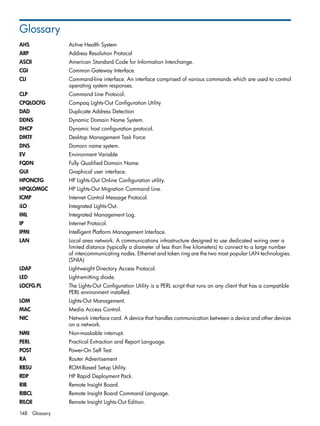 Glossary 
AHS Active Health System 
ARP Address Resolution Protocol 
ASCII American Standard Code for Information Interchange. 
CGI Common Gateway Interface. 
CLI Command-line interface. An interface comprised of various commands which are used to control 
operating system responses. 
CLP Command Line Protocol. 
CPQLOCFG Compaq Lights-Out Configuration Utility 
DAD Duplicate Address Detection 
DDNS Dynamic Domain Name System. 
DHCP Dynamic host configuration protocol. 
DMTF Desktop Management Task Force 
DNS Domain name system. 
EV Environment Variable 
FQDN Fully Qualified Domain Name 
GUI Graphical user interface. 
HPONCFG HP Lights-Out Online Configuration utility. 
HPQLOMGC HP Lights-Out Migration Command Line. 
ICMP Internet Control Message Protocol. 
iLO Integrated Lights-Out. 
IML Integrated Management Log. 
IP Internet Protocol. 
IPMI Intelligent Platform Management Interface. 
LAN Local area network. A communications infrastructure designed to use dedicated wiring over a 
limited distance (typically a diameter of less than five kilometers) to connect to a large number 
of intercommunicating nodes. Ethernet and token ring are the two most popular LAN technologies. 
(SNIA) 
LDAP Lightweight Directory Access Protocol. 
LED Light-emitting diode. 
LOCFG.PL The Lights-Out Configuration Utility is a PERL script that runs on any client that has a compatible 
PERL environment installed. 
LOM Lights-Out Management. 
MAC Media Access Control. 
NIC Network interface card. A device that handles communication between a device and other devices 
on a network. 
NMI Non-maskable interrupt. 
PERL Practical Extraction and Report Language. 
POST Power-On Self Test. 
RA Router Advertisement 
RBSU ROM-Based Setup Utility. 
RDP HP Rapid Deployment Pack. 
RIB Remote Insight Board. 
RIBCL Remote Insight Board Command Language. 
RILOE Remote Insight Lights-Out Edition. 
148 Glossary 
 