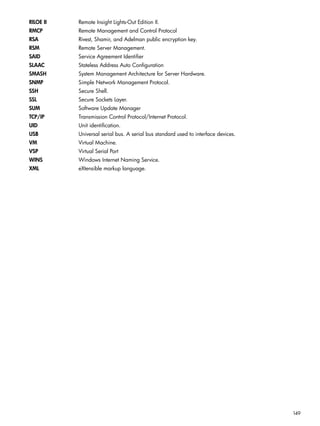 RILOE II Remote Insight Lights-Out Edition II. 
RMCP Remote Management and Control Protocol 
RSA Rivest, Shamir, and Adelman public encryption key. 
RSM Remote Server Management. 
SAID Service Agreement Identifier 
SLAAC Stateless Address Auto Configuration 
SMASH System Management Architecture for Server Hardware. 
SNMP Simple Network Management Protocol. 
SSH Secure Shell. 
SSL Secure Sockets Layer. 
SUM Software Update Manager 
TCP/IP Transmission Control Protocol/Internet Protocol. 
UID Unit identification. 
USB Universal serial bus. A serial bus standard used to interface devices. 
VM Virtual Machine. 
VSP Virtual Serial Port 
WINS Windows Internet Naming Service. 
XML eXtensible markup language. 
149 
 