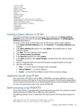 <IPM>1</IPM> 
<SSO>0</SSO> 
<PWRM>3.0</PWRM> 
<ERS>0</ERS> 
<EALERT>1</EALERT> 
</MP> 
<BLADESYSTEM> 
<BAY>1</BAY> 
<MANAGER> 
<TYPE>Onboard Administrator</TYPE> 
<MGMTIPADDR>123.456.78.90</MGMTIPADDR> 
<RACK>TestRACK</RACK> 
<ENCL>TestRACKEnc-C</ENCL> 
<ST>2</ST> 
</MANAGER> 
</BLADESYSTEM> 
</RIMP> 
Creating a system collection in HP SIM 
To quickly see all system management processors, login to SIM and in the System and Event 
Collections panel, scroll down to and select All Management Processors. The All Management 
Processors page appears. 
To create a custom group of all iLO devices (or by iLO version), create a system collection. 
1. In the System and Event Collections panel, click Customize. The Customize Collections page 
appears. 
2. In the Show collections of dropdown list, select Systems. All available system or cluster 
collections appear. 
3. Click New. The New Collection section appears. 
4. Select Choose members by attributes. 
5. In the Search for dropdown list, select systems . 
6. In the where dropdown, select system sub type, and select is from the inclusion/exclusion 
dropdown. 
7. Select an Integrated Lights-Out choice from the system sub type dropdown at the right. 
8. Click one of the following: 
• View — to run the search and display results immediately. 
• Save as Collection — to save the collection. 
• Cancel — to close the New Collection section without saving any changes. 
Application Launch using HP SIM 
Use custom tools in HP SIM to combine RIBCL, CPQLOCFG, and system collection to manage 
Group Administration of iLO devices. Custom tools are executed on the CMS and on target systems. 
You can create a remote tool that runs on selected targeted systems, and even schedule it execution. 
For more information about custom tools, see the HP SIM help. 
Batch processing using CPQLOCFG 
Group Administration is also delivered to iLO through batch processing. The components used by 
batch processing are CPQLOCFG, an RIBCL file, and a batch file. 
The following example shows a sample batch file used to perform the Group Administration for 
iLO: 
REM Updating the HP Integrated Lights-Out 3 board 
REM Repeat line for each board to be updated 
Creating a system collection in HP SIM 15 
 