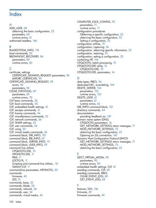 Index 
A 
ADD_USER, 60 
obtaining the basic configuration, 22 
parameters, 60 
runtime errors, 61 
authorized resellers, 146 
B 
BLADESYSTEM_INFO, 110 
boot commands, 50 
BROWNOUT_RECOVERY, 84 
parameters, 84 
runtime errors, 85 
C 
certificate, settings 
CERTIFICATE_SIGNING_REQUEST parameters, 94 
IMPORT_CERTIFICATE, 94 
CERTIFICATE_SIGNING_REQUEST, 93 
errors, 94 
parameters, 94 
CLEAR_EVENTLOG, 69 
parameters, 69 
runtime errors, 70 
CLP base commands, 32 
CLP, boot commands, 50 
CLP, embedded health settings, 41 
CLP, escape commands, 31 
CLP, license commands, 44 
CLP, miscellaneous commands, 55 
CLP, network commands, 36 
CLP, SNMP settings, 43 
CLP, user commands, 34 
CLP, using, 30 
CLP, virtual media commands, 45 
command block, DIR_INFO, 101 
command block, RIB_INFO, 67 
command block, SERVER_INFO, 111 
command block, USER_INFO, 59 
command line utilities 
CPQLOCFG.EXE, 10 
HPONCFG.EXE, 11 
IPMI, 11 
LOCFG.PL, 11 
Scripting and command line utilities , 10 
SMASH CLP, 11 
command-line parameters, HPONCFG, 20 
commands 
firmware, 49 
LED, 51 
commands, base, 32 
commands, blade, 50 
commands, network, 36 
commands, user, 34 
commands, virtual media, 45 
COMPUTER_LOCK_CONFIG, 70 
parameters, 71 
runtime errors, 71 
configuration procedures 
Obtaining a specific configuration, 23 
obtaining the basic configuration, 22 
Setting a configuration, 23 
configuration utilities, 19 
configuration, capturing, 24 
configuration, obtaining specific information, 23 
configuration, restoring, 25 
configuration, setting a configuration, 23 
contacting HP, 145 
CPQLOCFG, batch processing, 15 
CPQLOCFG.EXE utility, 13 
CPQLOCFG.EXE, 10 
CPQLOCFG.EXE, parameters, 16 
D 
data types, RIBCL, 56 
dedicated NIC, re-enabling, 144 
DELETE_SERVER, 134 
parameters, 135 
runtime errors, 135 
DELETE_USER, 61 
parameters, 61 
runtime errors, 62 
DIR_INFO command block, 101 
directory commands, 44 
documentation 
providing feedback on, 147 
domain name system (DNS) 
CPQLOCFG parameters, 16 
GET_NETWORK_SETTINGS return messages, 71 
MOD_NETWORK_SETTINGS, 73 
obtaining the basic configuration, 22 
Opening an SSL connection, 142 
Dynamic Host Configuration Protocol (DHCP) 
GET_NETWORK_SETTINGS return messages, 71 
MOD_NETWORK_SETTINGS, 73 
obtaining the basic configuration, 22 
E 
EJECT_VIRTUAL_MEDIA, 90 
parameters, 90 
runtime errors, 90 
embedded health settings, CLP, 41 
eventlog commands, CLP, 49 
eventlog commands, RIBCL 
CLEAR_EVENT_LOG, 69 
GET_EVENT_LOG, 68 
F features, SSH, 136 
firmware, 49 
firmware commands, 49 
150 Index 
 