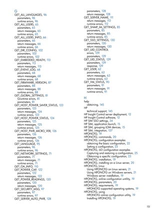 G 
GET_ALL_LANGUAGES, 96 
parameters, 96 
runtime errors, 96 
GET_ALL_USERS, 65 
parameters, 65 
return messages, 65 
runtime errors, 65 
GET_ALL_USERS_INFO, 66 
parameters, 66 
return messages, 66 
runtime errors, 66 
GET_DIR_CONFIG, 102 
parameters, 102 
runtime errors, 102 
GET_EMBEDDED_HEALTH, 113 
parameters, 113 
return messages, 113 
GET_EVENT_LOG, 68 
parameters, 68 
return messages, 68 
runtime errors, 68 
GET_FIRMWARE_VERSION, 87 
parameters, 88 
return messages, 88 
runtime errors, 88 
GET_GLOBAL_SETTINGS, 81 
Gruntime errors, 81 
parameters, 81 
GET_HOST_POWER_SAVER_STATUS, 123 
parameters, 123 
return messages, 124 
runtime errors, 123 
GET_HOST_POWER_STATUS, 124 
parameters, 125 
return messages, 125 
runtime errors, 125 
GET_HOST_PWR_MICRO_VER, 126 
parameters, 126 
return messages, 126 
runtime errors, 126 
GET_LANGUAGE, 95 
parameters, 96 
runtime errors, 96 
GET_NETWORK_SETTINGS, 71 
parameters, 71 
return messages, 71 
runtime errors, 71 
GET_OA_INFO, 110 
GET_POWER_CAP, 122 
parameters, 122 
return messages, 122 
GET_POWER_READINGS, 120 
parameters, 120 
return messages, 120 
GET_SECURITY_MSG, 97 
parameters, 97 
runtime errors, 97 
GET_SERVER_AUTO_PWR, 128 
parameters, 128 
return message, 128 
GET_SERVER_NAME, 111 
return messages, 112 
runtime errors, 112 
GET_SNMP_IM_SETTINGS, 85 
parameters, 85 
return messages, 85 
runtime errors, 85 
GET_SSO_SETTINGS, 130 
parameters, 130 
return messages, 130 
GET_UID_CONTROL 
errors, 129 
parameters, 129 
GET_UID_STATUS, 129 
parameters, 129 
response, 129 
GET_USER, 62 
parameters, 63 
return messages, 63 
runtime errors, 63 
GET_VM_STATUS, 90 
parameters, 91 
return messages, 91 
runtime errors, 91 
H 
help 
obtaining, 145 
HP 
technical support, 145 
HP Insight Control server deployment, 12 
HP Insight Control software, 12 
HP SIM SSO settings, 34 
HP SIM, application launch, 15 
HP SIM, grouping LOM devices, 15 
HP SIM, integration, 137 
HPONCFG, 19 
HPONCFG, commands, 20 
HPONCFG, configuration examples 
obtaining the basic configuration, 22 
Setting a configuration, 23 
HPONCFG, iLO configuration examples 
Capturing and restoring a configuration, 25 
Obtaining a specific configuration, 23 
HPONCFG, installation, 19 
HPONCFG, installing on a Linux server, 20 
HPONCFG, Linux 
Using HPONCFG on Linux servers, 21 
Using HPONCFG on Windows servers, 21 
Windows server installation, 19 
HPONCFG, online configuration untility, 19 
HPONCFG, parameters, 20 
HPONCFG, requirements, 19 
HPONCFG supported operating systems, 19 
HPONCFG, using 
HPONCFG online configuration utility, 19 
Installing HPONCFG, 19 
151 
 
