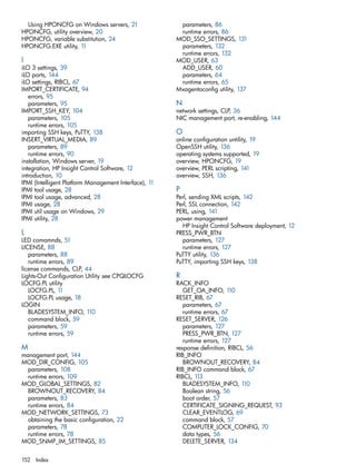 Using HPONCFG on Windows servers, 21 
HPONCFG, utility overview, 20 
HPONCFG, variable substitution, 24 
HPONCFG.EXE utility, 11 
I 
iLO 3 settings, 39 
iLO ports, 144 
iLO settings, RIBCL, 67 
IMPORT_CERTIFICATE, 94 
errors, 95 
parameters, 95 
IMPORT_SSH_KEY, 104 
parameters, 105 
runtime errors, 105 
importing SSH keys, PuTTY, 138 
INSERT_VIRTUAL_MEDIA, 89 
parameters, 89 
runtime errors, 90 
installation, Windows server, 19 
integration, HP Insight Control Software, 12 
introduction, 10 
IPMI (Intelligent Platform Management Interface), 11 
IPMI tool usage, 28 
IPMI tool usage, advanced, 28 
IPMI usage, 28 
IPMI util usage on Windows, 29 
IPMI utility, 28 
L 
LED comamnds, 51 
LICENSE, 88 
parameters, 88 
runtime errors, 89 
license commands, CLP, 44 
Lights-Out Configuration Utility see CPQLOCFG 
LOCFG.PL utility 
LOCFG.PL, 11 
LOCFG.PL usage, 18 
LOGIN 
BLADESYSTEM_INFO, 110 
command block, 59 
parameters, 59 
runtime errors, 59 
M 
management port, 144 
MOD_DIR_CONFIG, 105 
parameters, 108 
runtime errors, 109 
MOD_GLOBAL_SETTINGS, 82 
BROWNOUT_RECOVERY, 84 
parameters, 83 
runtime errors, 84 
MOD_NETWORK_SETTINGS, 73 
obtaining the basic configuration, 22 
parameters, 78 
runtime errors, 78 
MOD_SNMP_IM_SETTINGS, 85 
parameters, 86 
runtime errors, 86 
MOD_SSO_SETTINGS, 131 
parameters, 132 
runtime errors, 132 
MOD_USER, 63 
ADD_USER, 60 
parameters, 64 
runtime errors, 65 
Mxagentoconfig utility, 137 
N 
network settings, CLP, 36 
NIC management port, re-enabling, 144 
O online configuration untility, 19 
OpenSSH utility, 136 
operating systems supported, 19 
overview, HPONCFG, 19 
overview, PERL scripting, 141 
overview, SSH, 136 
P Perl, sending XML scripts, 142 
Perl, SSL connection, 142 
PERL, using, 141 
power management 
HP Insight Control Software deployment, 12 
PRESS_PWR_BTN 
parameters, 127 
runtime errors, 127 
PuTTY utility, 136 
PuTTY, importing SSH keys, 138 
RR 
ACK_INFO 
GET_OA_INFO, 110 
RESET_RIB, 67 
parameters, 67 
runtime errors, 67 
RESET_SERVER, 126 
parameters, 127 
PRESS_PWR_BTN, 127 
runtime errors, 127 
response definition, RIBCL, 56 
RIB_INFO 
BROWNOUT_RECOVERY, 84 
RIB_INFO command block, 67 
RIBCL, 113 
BLADESYSTEM_INFO, 110 
Boolean string, 56 
boot order, 57 
CERTIFICATE_SIGNING_REQUEST, 93 
CLEAR_EVENTLOG, 69 
command block, 57 
COMPUTER_LOCK_CONFIG, 70 
data types, 56 
DELETE_SERVER, 134 
152 Index 
 