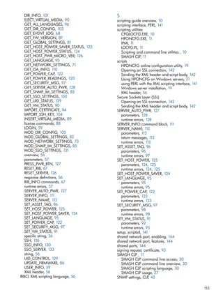 DIR_INFO, 101 
EJECT_VIRTUAL_MEDIA, 90 
GET_ALL_LANGUAGES, 96 
GET_DIR_CONFIG, 102 
GET_EVENT_LOG, 68 
GET_FW_VERSION, 87 
GET_GLOBAL_SETTINGS, 81 
GET_HOST_POWER_SAVER_STATUS, 123 
GET_HOST_POWER_STATUS, 124 
GET_HOST_PWR_MICRO_VER, 126 
GET_LANGUAGE, 95 
GET_NETWORK_SETTINGS, 71 
GET_OA_INFO, 110 
GET_POWER_CAP, 122 
GET_POWER_READINGS, 120 
GET_SECURITY_MSG, 97 
GET_SERVER_AUTO_PWR, 128 
GET_SNMP_IM_SETTINGS, 85 
GET_SSO_SETTINGS, 130 
GET_UID_STATUS, 129 
GET_VM_STATUS, 90 
IMPORT_CERTIFICATE, 94 
IMPORT_SSH_KEY, 104 
INSERT_VIRTUAL_MEDIA, 89 
license commands, 88 
LOGIN, 59 
MOD_DIR_CONFIG, 105 
MOD_GLOBAL_SETTINGS, 82 
MOD_NETWORK_SETTINGS, 73 
MOD_SNMP_IM_SETTINGS, 85 
MOD_SSO_SETTINGS, 131 
overview, 56 
parameters, 57 
PRESS_PWR_BTN, 127 
RESET_RIB, 67 
RESET_SERVER, 126 
response definitions, 56 
RIB_INFO commands, 67 
runtime errors, 57 
SERVER_AUTO_PWR, 127 
SERVER_INFO, 111 
SERVER_NAME, 112 
SET_ASSET_TAG, 96 
SET_HOST_POWER, 125 
SET_HOST_POWER_SAVER, 124 
SET_LANGUAGE, 95 
SET_POWER_CAP, 122 
SET_SECURITY_MSG, 97 
SET_VM_STATUS, 91 
specific string, 56 
SSH, 136 
SSO_INFO, 130 
SSO_SERVER, 133 
string, 56 
UID_CONTROL, 129 
UPDATE_FIRMWARE, 86 
USER_INFO, 59 
XML header, 56 
RIBCL XML scripting language, 56 
S scripting guide overview, 10 
scripting interface, PERL, 141 
scripting utilities 
CPQLOCFG.EXE, 10 
HPONCFG.EXE, 11 
IPMI, 11 
LOCFG.PL, 11 
Scripting and command line utilities , 10 
SMASH CLP, 11 
scripts 
HPONCFG online configuration utility, 19 
Opening an SSL connection, 142 
Sending the XML header and script body, 142 
Using HPONCFG on Windows servers, 21 
using PERL with the XML scripting interface, 141 
Windows server installation, 19 
XML header, 56 
Secure Sockets Layer (SSL) 
Opening an SSL connection, 142 
Sending the XML header and script body, 142 
SERVER_AUTO_PWR, 127 
parameters, 128 
runtime errors, 128 
SERVER_INFO command block, 111 
SERVER_NAME, 112 
parameters, 112 
return messages, 112 
runtime errors, 112 
SET_ASSET_TAG, 96 
parameters, 96 
runtime errors, 97 
SET_HOST_POWER, 125 
parameters, 124, 125 
runtime errors, 124, 125 
SET_HOST_POWER_SAVER, 124 
SET_LANGUAGE, 95 
parameters, 95 
runtime errors, 95 
SET_POWER_CAP, 122 
parameters, 123 
runtime errors, 123 
SET_SECURITY_MSG, 97 
parameters, 98 
runtime errors, 98 
SET_VM_STATUS, 91 
parameters, 92 
runtime errors, 93 
setup, scripted, 141 
shared network port, enabling, 144 
shared network port, features, 144 
shared ports, 144 
signing request, certificate, 93 
SMASH CLP , 11 
SMASH CLP command line access, 30 
SMASH CLP command line overview, 30 
SMASH CLP scripting language, 30 
SMASH CLP usage, 27 
SNMP settings, CLP, 43 
153 
 