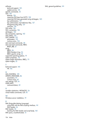 software 
technical support, 145 
update service, 145 
specific commands, 33 
SSH, 136 
features, 136 
importing SSH keys from PuTTY, 138 
importing SSH keys generated using ssh-keygen, 140 
key authorization, 137 
key authorization, tool definition files, 137 
Mxagentoconfig utility, 137 
overview, 136 
SSH utility, 136 
SSH, connection, 136 
ssh-keygen, 140 
SSL connection, opening, 142 
SSO_INFO, 130 
SSO_SERVER, 133 
parameters, 133 
runtime errors, 134 
start and reset commands, 48 
start and reset commands, RIBCL 
RESET_RIB, 67 
string 
RIBCL, 56 
RIBCL Boolean tring, 56 
RIBCL specific string, 56 
supported operating systems, 19 
system properties , 52 
system target information, RIBCL, 111 
system targets, 52 
T technical support, 145 
HP, 145 
U 
UID_CONTROL, 129 
UPDATE_FIRMWARE, 86 
parameters, 87 
runtime errors, 87 
user settings, CLP, 34 
USER_INFO 
command block, 59 
V variable substitution, HPONCFG, 24 
virtual media commands, CLP, 45 
W Windows server installation, 19 
X 
XML (Extensible Markup Language) 
using PERL with the XML scripting interface, 141 
XML header, 56 
XML header, 56 
Sending the XML header and script body, 142 
XML query, unauthenticated, 13 
XML, general guidelines, 141 
154 Index 
