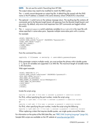 NOTE: Do not use this switch if launching from HP SIM. 
The output values may need to be modified to match the RIBCL syntax. 
The –L switch cannot designate an output log file. A default log file named with the DNS 
name or the IP address is created in the same directory where CPQLOCFG is launched. 
• The optional -V switch turns on the verbose message return. The resulting log file contains all 
commands sent to the Remote Insight board, all responses from the Remote Insight board, and 
any errors. By default, only errors and responses from GET commands are logged without 
this switch. 
• The -t namevaluepairs switch substitutes variables (%variable%) in the input file with 
values specified in name-value pairs. Separate multiple name-value pairs with a comma. 
For example: 
<RIBCL VERSION="2.0"> 
<LOGIN USER_LOGIN="%user%" PASSWORD="%password%"> 
<USER_INFO MODE="read"> 
<GET_ALL_USERS/> 
</USER_INFO> 
</LOGIN> 
</RIBCL> 
From the command line, enter: 
cpqlocfg -f filename -s serverip -t user=Admin,password=pass 
If the parameter contains multiple words, you must enclose the phrase within double quotes 
(" "). Up to 25 variables are supported in an XML file. The maximum length of variable name 
is 48 characters. 
Web agent example: 
<RIBCL VERSION="2.0"> 
<LOGIN USER_LOGIN="adminname" PASSWORD="password"> 
<RIB_INFO MODE="write"> 
<MOD_SNMP_IM_SETTINGS> 
<WEB_AGENT_IP_ADDRESS value=%WebAgent%/> 
</MOD_SNMP_IM_SETTINGS> 
</RIB_INFO> 
</LOGIN> 
</RIBCL> 
Invoke the script using: 
Cpqlocfg –s ipV4 addr –f file name –u username –p password –t substitute variable 
For IPv6, without specifying the port number, invoke the script using: 
Cpqlocfg –s [ipV6 addr] –f file name –u username –p password –t substitute variable 
or 
Cpqlocfg –s ipV6 addr –f file name –u username –p password –t substitute variable 
For IPv6, when specifying the port number, invoke the script using the following: 
Cpqlocfg –s [ipV6 addr]:443 –f file name –u username –p password –t substitute variable 
When replacing a token that requires double quotes, use single quotes around the token. 
For information on the syntax of the XML data files, see “RIBCL XML Scripting Language” (page 56). 
Sample XML scripts are available on the HP website at www.hp.com/go/iLO3. 
CPQLOCFG parameters 17 
 
