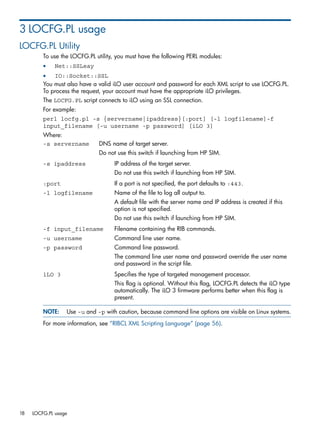 3 LOCFG.PL usage 
LOCFG.PL Utility 
To use the LOCFG.PL utility, you must have the following PERL modules: 
• Net::SSLeay 
• IO::Socket::SSL 
You must also have a valid iLO user account and password for each XML script to use LOCFG.PL. 
To process the request, your account must have the appropriate iLO privileges. 
The LOCFG.PL script connects to iLO using an SSL connection. 
For example: 
perl locfg.pl -s {servername|ipaddress}[:port] [-l logfilename]-f 
input_filename [-u username -p password] [iLO 3] 
Where: 
-s servername DNS name of target server. 
Do not use this switch if launching from HP SIM. 
-s ipaddress IP address of the target server. 
Do not use this switch if launching from HP SIM. 
:port If a port is not specified, the port defaults to :443. 
-l logfilename Name of the file to log all output to. 
A default file with the server name and IP address is created if this 
option is not specified. 
Do not use this switch if launching from HP SIM. 
-f input_filename Filename containing the RIB commands. 
-u username Command line user name. 
-p password Command line password. 
The command line user name and password override the user name 
and password in the script file. 
iLO 3 Specifies the type of targeted management processor. 
This flag is optional. Without this flag, LOCFG.PL detects the iLO type 
automatically. The iLO 3 firmware performs better when this flag is 
present. 
NOTE: Use -u and -p with caution, because command line options are visible on Linux systems. 
For more information, see “RIBCL XML Scripting Language” (page 56). 
18 LOCFG.PL usage 
 