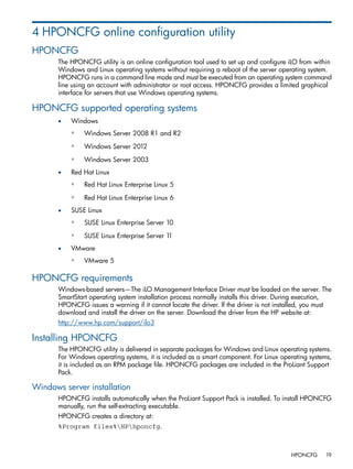 4 HPONCFG online configuration utility 
HPONCFG 
The HPONCFG utility is an online configuration tool used to set up and configure iLO from within 
Windows and Linux operating systems without requiring a reboot of the server operating system. 
HPONCFG runs in a command line mode and must be executed from an operating system command 
line using an account with administrator or root access. HPONCFG provides a limited graphical 
interface for servers that use Windows operating systems. 
HPONCFG supported operating systems 
• Windows 
◦ Windows Server 2008 R1 and R2 
◦ Windows Server 2012 
◦ Windows Server 2003 
• Red Hat Linux 
◦ Red Hat Linux Enterprise Linux 5 
◦ Red Hat Linux Enterprise Linux 6 
• SUSE Linux 
◦ SUSE Linux Enterprise Server 10 
◦ SUSE Linux Enterprise Server 11 
• VMware 
◦ VMware 5 
HPONCFG requirements 
Windows-based servers—The iLO Management Interface Driver must be loaded on the server. The 
SmartStart operating system installation process normally installs this driver. During execution, 
HPONCFG issues a warning if it cannot locate the driver. If the driver is not installed, you must 
download and install the driver on the server. Download the driver from the HP website at: 
http://www.hp.com/support/ilo3 
Installing HPONCFG 
The HPONCFG utility is delivered in separate packages for Windows and Linux operating systems. 
For Windows operating systems, it is included as a smart component. For Linux operating systems, 
it is included as an RPM package file. HPONCFG packages are included in the ProLiant Support 
Pack. 
Windows server installation 
HPONCFG installs automatically when the ProLiant Support Pack is installed. To install HPONCFG 
manually, run the self-extracting executable. 
HPONCFG creates a directory at: 
%Program files%HPhponcfg. 
HPONCFG 19 
 