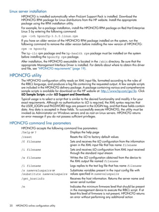 Linux server installation 
HPONCFG is installed automatically when ProLiant Support Pack is installed. Download the 
HPONCFG RPM package for Linux distributions from the HP website. Install the appropriate 
package using the RPM installation utility. 
For example, for a package installation, install the HPONCFG RPM package on Red Hat Enterprise 
Linux 5 by entering the following command: 
rpm -ivh hponcfg-3.5.0.linux.rpm 
If you have an older version of the HPONCFG RPM package installed on the system, run the 
following command to remove the older version before installing the new version of HPONCFG: 
rpm –e hponcfg 
The hp-ilo rpm package and the hp-health rpm package must be installed on the system 
before installing the hponcfg rpm package. 
After installation, the HPONCFG executable is located in the /sbin directory. Be sure that the 
appropriate Management Interface Driver is installed. For details about where to obtain this driver 
and file, see “HPONCFG requirements” (page 19). 
HPONCFG utility 
The HPONCFG configuration utility reads an XML input file, formatted according to the rules of 
the RIBCL language, and produces a log file containing the requested output. A few sample scripts 
are included in the HPONCFG delivery package. A package containing various and comprehensive 
sample scripts is available for download on the HP website at: http://www.hp.com/go/ilo. Click 
iLO Sample Scripts under iLO Support and Downloads. 
Typical usage is to select a script that is similar to the desired functionality and modify it for your 
exact requirements. Although no authentication to iLO is required, the XML syntax requires that 
the USER_LOGIN and PASSWORD tags are present in the LOGIN tag, and that these fields contain 
data. Any data is accepted in these fields. To successfully execute HPONCFG, the utility must be 
invoked as Administrator on Windows servers and as root on Linux servers. HPONCFG returns 
an error message if you do not possess sufficient privileges. 
HPONCFG command line parameters 
HPONCFG accepts the following command line parameters: 
/help or ? Displays the help page 
/reset Resets the iLO to factory default values 
/f filename Sets and receives the iLO configuration from the information 
given in the XML input file that has name filename 
/i filename Sets and receives iLO configuration from XML input received 
through the standard input stream 
/w filename Writes the iLO configuration obtained from the device to 
the XML output file named filename 
/l filename Logs replies to the text log file that has name filename 
/s namevaluepairs or 
Substitutes variables present in the input config file with 
/substitute namevaluepairs 
values specified in namevaluepairs 
/get_hostinfo Receives the host information. Returns the server name and 
server serial number 
/m Indicates the minimum firmware level that should be present 
in the management device to execute the RIBCL script. If at 
least this level of firmware is not present, HPONCFG returns 
an error without performing any additional action 
20 HPONCFG online configuration utility 
 