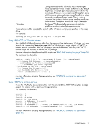 /mouse Configures the server for optimized mouse handling to 
improve graphical remote console performance. By default, 
it optimizes for remote console single cursor mode for the 
current user. The dualcursor command line option, along 
with the mouse option, optimizes mouse handling as suited 
for remote console dual-cursor mode. The allusers 
command line option optimizes mouse handling for all users 
on the system. This option is available only for Windows 
/display Configures Windows display parameters to optimize 
graphical remote console display performance 
These options must be preceded by a slash (/) for Windows and Linux as specified in the usage 
string. 
For example: 
hponcfg /f add_user.xml /l log.txt > output.txt 
Using HPONCFG on Windows servers 
Start the HPONCFG configuration utility from the command line. When using Windows, cmd.exe 
is available by selecting Start→Run→cmd. HPONCFG displays a usage page if HPONCFG is 
entered with no parameters. HPONCFG accepts a correctly formatted XML script. HPONCFG 
sample scripts are included in the HPONCFG package. 
For more information about formatting XML scripts, see “RIBCL XML Scripting Language” (page 56). 
The command line format is: 
hponcfg [ /help | /? | /m firmwarelevel | /reset [/m firmwarelevel] 
| /f filename [/l filename] [/s namevaluepairs] 
[/xmlverbose or /v][/m firmwarelevel] 
| /i [/l filename] [/s namevaluepairs] 
[/xmlverbose or /v] [/m firmwarelevel] 
| /w filename [/m firmwarelevel] 
| /get_hostinfo [/m firmwarelevel] 
| /mouse [/dualcursor][/allusers] ] 
For more information on using these parameters, see “HPONCFG command line parameters” 
(page 20). 
Using HPONCFG on Linux servers 
Invoke the HPONCFG configuration utility from the command line. HPONCFG displays a usage 
page if it is entered with no command line parameters. 
The command line format is: 
hponcfg -? 
hponcfg -h 
hponcfg -m minFw 
hponcfg -r [-m minFw ] 
hponcfg -w filename [-m minFw] 
hponcfg -g [-m minFw] 
hponcfg -f filename [-l filename] [-s namevaluepairs] [-v] [-m minFw] 
hponcfg -i [-l filename] [-s namevaluepairs] [-v] [-m minFw] 
For more information on using these parameters, see “HPONCFG command line parameters” 
(page 20). 
HPONCFG utility 21 
 
