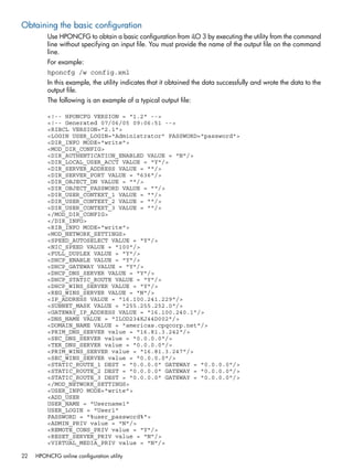 Obtaining the basic configuration 
Use HPONCFG to obtain a basic configuration from iLO 3 by executing the utility from the command 
line without specifying an input file. You must provide the name of the output file on the command 
line. 
For example: 
hponcfg /w config.xml 
In this example, the utility indicates that it obtained the data successfully and wrote the data to the 
output file. 
The following is an example of a typical output file: 
<!-- HPONCFG VERSION = "1.2" --> 
<!-- Generated 07/06/05 09:06:51 --> 
<RIBCL VERSION="2.1"> 
<LOGIN USER_LOGIN="Administrator" PASSWORD="password"> 
<DIR_INFO MODE="write"> 
<MOD_DIR_CONFIG> 
<DIR_AUTHENTICATION_ENABLED VALUE = "N"/> 
<DIR_LOCAL_USER_ACCT VALUE = "Y"/> 
<DIR_SERVER_ADDRESS VALUE = ""/> 
<DIR_SERVER_PORT VALUE = "636"/> 
<DIR_OBJECT_DN VALUE = ""/> 
<DIR_OBJECT_PASSWORD VALUE = ""/> 
<DIR_USER_CONTEXT_1 VALUE = ""/> 
<DIR_USER_CONTEXT_2 VALUE = ""/> 
<DIR_USER_CONTEXT_3 VALUE = ""/> 
</MOD_DIR_CONFIG> 
</DIR_INFO> 
<RIB_INFO MODE="write"> 
<MOD_NETWORK_SETTINGS> 
<SPEED_AUTOSELECT VALUE = "Y"/> 
<NIC_SPEED VALUE = "100"/> 
<FULL_DUPLEX VALUE = "Y"/> 
<DHCP_ENABLE VALUE = "Y"/> 
<DHCP_GATEWAY VALUE = "Y"/> 
<DHCP_DNS_SERVER VALUE = "Y"/> 
<DHCP_STATIC_ROUTE VALUE = "Y"/> 
<DHCP_WINS_SERVER VALUE = "Y"/> 
<REG_WINS_SERVER VALUE = "N"/> 
<IP_ADDRESS VALUE = "16.100.241.229"/> 
<SUBNET_MASK VALUE = "255.255.252.0"/> 
<GATEWAY_IP_ADDRESS VALUE = "16.100.240.1"/> 
<DNS_NAME VALUE = "ILOD234KJ44D002"/> 
<DOMAIN_NAME VALUE = "americas.cpqcorp.net"/> 
<PRIM_DNS_SERVER value = "16.81.3.242"/> 
<SEC_DNS_SERVER value = "0.0.0.0"/> 
<TER_DNS_SERVER value = "0.0.0.0"/> 
<PRIM_WINS_SERVER value = "16.81.3.247"/> 
<SEC_WINS_SERVER value = "0.0.0.0"/> 
<STATIC_ROUTE_1 DEST = "0.0.0.0" GATEWAY = "0.0.0.0"/> 
<STATIC_ROUTE_2 DEST = "0.0.0.0" GATEWAY = "0.0.0.0"/> 
<STATIC_ROUTE_3 DEST = "0.0.0.0" GATEWAY = "0.0.0.0"/> 
</MOD_NETWORK_SETTINGS> 
<USER_INFO MODE="write"> 
<ADD_USER 
USER_NAME = "Username1" 
USER_LOGIN = "User1" 
PASSWORD = "%user_password%"> 
<ADMIN_PRIV value = "N"/> 
<REMOTE_CONS_PRIV value = "Y"/> 
<RESET_SERVER_PRIV value = "N"/> 
<VIRTUAL_MEDIA_PRIV value = "N"/> 
22 HPONCFG online configuration utility 
 