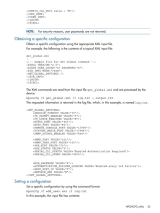 <CONFIG_ILO_PRIV value = "N"/> 
</ADD_USER> 
</USER_INFO> 
</LOGIN> 
</RIBCL> 
NOTE: For security reasons, user passwords are not returned. 
Obtaining a specific configuration 
Obtain a specific configuration using the appropriate XML input file. 
For example, the following is the contents of a typical XML input file: 
get_global.xml 
: 
<!-- Sample file for Get Global command --> 
<RIBCL VERSION="2.0"> 
<LOGIN USER_LOGIN="x" PASSWORD="x"> 
<RIB_INFO MODE="read"> 
<GET_GLOBAL_SETTINGS /> 
</RIB_INFO> 
</LOGIN> 
</RIBCL> 
The XML commands are read from the input file get_global.xml and are processed by the 
device: 
hponcfg /f get_global.xml /l log.txt > output.txt 
The requested information is returned in the log file, which, in this example, is named log.txt. 
<GET_GLOBAL_SETTINGS> 
<SESSION_TIMEOUT VALUE="30"/> 
<F8_PROMPT_ENABLED VALUE="Y"/> 
<F8_LOGIN_REQUIRED VALUE="N"/> 
<HTTPS_PORT VALUE="443"/> 
<HTTP_PORT VALUE="80"/> 
<REMOTE_CONSOLE_PORT VALUE="17990"/> 
<VIRTUAL_MEDIA_PORT VALUE="17988"/> 
<SNMP_ACCESS_ENABLED VALUE="Yes"/> 
<SNMP_PORT VALUE="161"/> 
<SNMP_TRAP_PORT VALUE="162"/> 
<SSH_PORT VALUE="22"/> 
<SSH_STATUS VALUE="Y"/> 
<SERIAL_CLI_STATUS VALUE="Enabled-Authentication Required"/> 
<SERIAL_CLI_SPEED VALUE="9600"/> 
<MIN_PASSWORD VALUE="8"/> 
<AUTHENTICATION_FAILURE_LOGGING VALUE="Enabled-every 3rd failure"/> 
<RBSU_POST_IP VALUE="Y"/> 
<ENFORCE_AES VALUE="N"/> 
</GET_GLOBAL_SETTINGS> 
Setting a configuration 
Set a specific configuration by using the command format: 
hponcfg /f add_user.xml /l log.txt 
In this example, the input file has contents: 
HPONCFG utility 23 
 