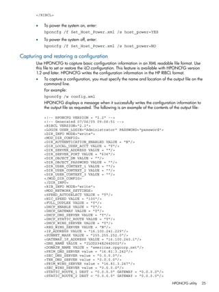 </RIBCL> 
• To power the system on, enter: 
hponcfg /f Set_Host_Power.xml /s host_power=YES 
• To power the system off, enter: 
hponcfg /f Set_Host_Power.xml /s host_power=NO 
Capturing and restoring a configuration 
Use HPONCFG to capture basic configuration information in an XML readable file format. Use 
this file to set or restore the iLO configuration. This feature is available with HPONCFG version 
1.2 and later. HPONCFG writes the configuration information in the HP RIBCL format. 
• To capture a configuration, you must specify the name and location of the output file on the 
command line. 
For example: 
hponcfg /w config.xml 
HPONCFG displays a message when it successfully writes the configuration information to 
the output file as requested. The following is an example of the contents of the output file: 
<!-- HPONCFG VERSION = "1.2" --> 
<!-- Generated 07/06/05 09:06:51 --> 
<RIBCL VERSION="2.1"> 
<LOGIN USER_LOGIN="Administrator" PASSWORD="password"> 
<DIR_INFO MODE="write"> 
<MOD_DIR_CONFIG> 
<DIR_AUTHENTICATION_ENABLED VALUE = "N"/> 
<DIR_LOCAL_USER_ACCT VALUE = "Y"/> 
<DIR_SERVER_ADDRESS VALUE = ""/> 
<DIR_SERVER_PORT VALUE = "636"/> 
<DIR_OBJECT_DN VALUE = ""/> 
<DIR_OBJECT_PASSWORD VALUE = ""/> 
<DIR_USER_CONTEXT_1 VALUE = ""/> 
<DIR_USER_CONTEXT_2 VALUE = ""/> 
<DIR_USER_CONTEXT_3 VALUE = ""/> 
</MOD_DIR_CONFIG> 
</DIR_INFO> 
<RIB_INFO MODE="write"> 
<MOD_NETWORK_SETTINGS> 
<SPEED_AUTOSELECT VALUE = "Y"/> 
<NIC_SPEED VALUE = "100"/> 
<FULL_DUPLEX VALUE = "Y"/> 
<DHCP_ENABLE VALUE = "Y"/> 
<DHCP_GATEWAY VALUE = "Y"/> 
<DHCP_DNS_SERVER VALUE = "Y"/> 
<DHCP_STATIC_ROUTE VALUE = "Y"/> 
<DHCP_WINS_SERVER VALUE = "Y"/> 
<REG_WINS_SERVER VALUE = "N"/> 
<IP_ADDRESS VALUE = "16.100.241.229"/> 
<SUBNET_MASK VALUE = "255.255.252.0"/> 
<GATEWAY_IP_ADDRESS VALUE = "16.100.240.1"/> 
<DNS_NAME VALUE = "ILOD234KJ44D002"/> 
<DOMAIN_NAME VALUE = "americas.cpqcorp.net"/> 
<PRIM_DNS_SERVER value = "16.81.3.242"/> 
<SEC_DNS_SERVER value = "0.0.0.0"/> 
<TER_DNS_SERVER value = "0.0.0.0"/> 
<PRIM_WINS_SERVER value = "16.81.3.247"/> 
<SEC_WINS_SERVER value = "0.0.0.0"/> 
<STATIC_ROUTE_1 DEST = "0.0.0.0" GATEWAY = "0.0.0.0"/> 
<STATIC_ROUTE_2 DEST = "0.0.0.0" GATEWAY = "0.0.0.0"/> 
HPONCFG utility 25 
 