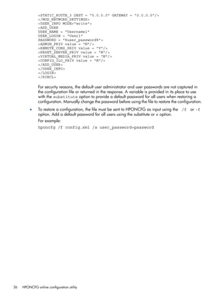 <STATIC_ROUTE_3 DEST = "0.0.0.0" GATEWAY = "0.0.0.0"/> 
</MOD_NETWORK_SETTINGS> 
<USER_INFO MODE="write"> 
<ADD_USER 
USER_NAME = "Username1" 
USER_LOGIN = "User1" 
PASSWORD = "%user_password%"> 
<ADMIN_PRIV value = "N"/> 
<REMOTE_CONS_PRIV value = "Y"/> 
<RESET_SERVER_PRIV value = "N"/> 
<VIRTUAL_MEDIA_PRIV value = "N"/> 
<CONFIG_ILO_PRIV value = "N"/> 
</ADD_USER> 
</USER_INFO> 
</LOGIN> 
</RIBCL> 
For security reasons, the default user administrator and user passwords are not captured in 
the configuration file or returned in the response. A variable is provided in its place to use 
with the substitute option to provide a default password for all users when restoring a 
configuration. Manually change the password before using the file to restore the configuration. 
• To restore a configuration, the file must be sent to HPONCFG as input using the /f or -f 
option. Add a default password for all users using the substitute or s option. 
For example: 
hponcfg /f config.xml /s user_password=password 
26 HPONCFG online configuration utility 
 