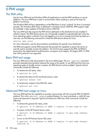 6 IPMI usage 
The IPMI utility 
Use the Linux IPMI tool and Windows IPMI util applications to test the IPMI interfaces on server 
platforms. The Linux IPMI tool is used in environments where scripting is used as the base for 
platform monitoring. 
The Windows IPMI util has a dependency on the IPMI driver if using "in-band" (or from a command 
prompt). The Windows IPMI driver is delivered in Windows Server 2008 R2. IPMI support might 
be available in later updates of Windows Server 2003 R2. 
The Linux IPMI tool also requires the IPMI drivers (delivered in the distribution) to be enabled if 
utilized in-band. The IPMI device drivers are not typically enabled to automatically start when the 
Linux operating system is started. If you are logged on to a Linux console (command prompt) as a 
root user, use the following command to initiate the IPMI device drivers for Linux: 
service ipmi start 
For more information, see the documentation provided by the specific Linux distribution. 
The IPMI tool supports remote IPMI protocols that provide the capability to power the server on 
and off, and to remotely monitor the platform. The iLO firmware supports the IPMI 2.0 RMCP+ 
protocol for the highest level of authentication, encryption and integrity. The legacy IPMI 1.5 IPMI 
over LAN protocol is not supported. 
Basic IPMI tool usage 
The Linux IPMI tool is fully documented in the Linux MAN page. The man ipmitool command 
provides extended documentation beyond the scope of this guide. To use IPMI tool from the Linux 
operating system to locally monitor a system, the IPMI drivers must be enabled. Typical in-band 
commands include the following. 
• To retrieve the iLO status, enter: 
# ipmitool mc info 
• To retrieve the status of iLO monitored sensors, enter: 
# ipmitool sensor list 
• To retrieve the contents of the IPMI SEL, enter: 
# ipmitool sel list 
Advanced IPMI tool usage on Linux 
The Linux IPMI tool has the capability to securely communicate with iLO using the IPMI 2.0 RMCP+ 
protocol. This is the ipmitool lanplus protocol feature. For most commands, a valid iLO user 
name and password is required. Typical out-of-band (or IPMI over LAN) commands include the 
following. 
• To retrieve the general iLO status, enter: 
# ipmitool -H IP Address or FQDN -I lanplus -U user name mc info 
• To power on the HP ProLiant Server, enter: 
# ipmitool -H IP Address or FQDN -I lanplus -U user name chassis 
power on 
• To turn on the HP ProLiant Server UID, enter: 
# ipmitool -H IP Address or FQDN -I lanplus -U user name chassis 
identify on 
28 IPMI usage 
 
