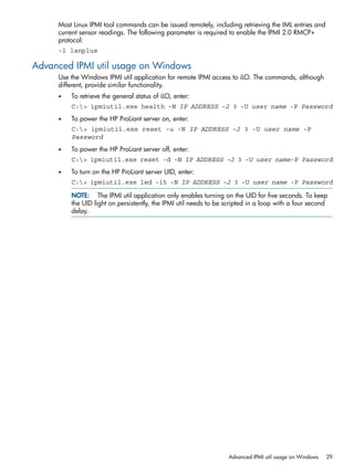 Most Linux IPMI tool commands can be issued remotely, including retrieving the IML entries and 
current sensor readings. The following parameter is required to enable the IPMI 2.0 RMCP+ 
protocol: 
-l lanplus 
Advanced IPMI util usage on Windows 
Use the Windows IPMI util application for remote IPMI access to iLO. The commands, although 
different, provide similar functionality. 
• To retrieve the general status of iLO, enter: 
C:> ipmiutil.exe health -N IP ADDRESS -J 3 -U user name -P Password 
• To power the HP ProLiant server on, enter: 
C:> ipmiutil.exe reset -u -N IP ADDRESS -J 3 -U user name -P 
Password 
• To power the HP ProLiant server off, enter: 
C:> ipmiutil.exe reset -d -N IP ADDRESS -J 3 -U user name-P Password 
• To turn on the HP ProLiant server UID, enter: 
C:> ipmiutil.exe led -i5 -N IP ADDRESS -J 3 -U user name -P Password 
NOTE: The IPMI util application only enables turning on the UID for five seconds. To keep 
the UID light on persistently, the IPMI util needs to be scripted in a loop with a four second 
delay. 
Advanced IPMI util usage on Windows 29 
 