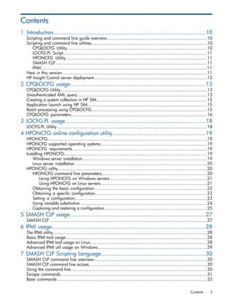 Contents 
1 Introduction.............................................................................................10 
Scripting and command line guide overview..............................................................................10 
Scripting and command line utilities..........................................................................................10 
CPQLOCFG Utility.............................................................................................................10 
LOCFG.PL Script................................................................................................................11 
HPONCFG Utility..............................................................................................................11 
SMASH CLP......................................................................................................................11 
IPMI.................................................................................................................................11 
New in this version.................................................................................................................11 
HP Insight Control server deployment........................................................................................12 
2 CPQLOCFG usage...................................................................................13 
CPQLOCFG Utility..................................................................................................................13 
Unauthenticated XML query.....................................................................................................13 
Creating a system collection in HP SIM......................................................................................15 
Application Launch using HP SIM.............................................................................................15 
Batch processing using CPQLOCFG..........................................................................................15 
CPQLOCFG parameters..........................................................................................................16 
3 LOCFG.PL usage......................................................................................18 
LOCFG.PL Utility.....................................................................................................................18 
4 HPONCFG online configuration utility.........................................................19 
HPONCFG............................................................................................................................19 
HPONCFG supported operating systems...................................................................................19 
HPONCFG requirements.........................................................................................................19 
Installing HPONCFG...............................................................................................................19 
Windows server installation.................................................................................................19 
Linux server installation ......................................................................................................20 
HPONCFG utility....................................................................................................................20 
HPONCFG command line parameters..................................................................................20 
Using HPONCFG on Windows servers............................................................................21 
Using HPONCFG on Linux servers...................................................................................21 
Obtaining the basic configuration........................................................................................22 
Obtaining a specific configuration.......................................................................................23 
Setting a configuration.......................................................................................................23 
Using variable substitution...................................................................................................24 
Capturing and restoring a configuration................................................................................25 
5 SMASH CLP usage...................................................................................27 
SMASH CLP ..........................................................................................................................27 
6 IPMI usage..............................................................................................28 
The IPMI utility........................................................................................................................28 
Basic IPMI tool usage..............................................................................................................28 
Advanced IPMI tool usage on Linux...........................................................................................28 
Advanced IPMI util usage on Windows.....................................................................................29 
7 SMASH CLP Scripting Language................................................................30 
SMASH CLP command line overview........................................................................................30 
SMASH CLP command line access............................................................................................30 
Using the command line..........................................................................................................30 
Escape commands..................................................................................................................31 
Base commands.....................................................................................................................32 
Contents 3 
 