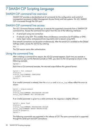 7 SMASH CLP Scripting Language 
SMASH CLP command line overview 
SMASH CLP provides a standardized set of commands for the configuration and control of 
management processors (called Management Access Points) and host systems. On iLO, SMASH 
CLP is accessed through the SSH port. 
SMASH CLP command line access 
The iLO 3 firmware features enable you to execute the supported commands from a SMASH CLP 
command line. Access the command line option from the one of the following interfaces: 
• A serial port using one connection 
• A network using SSH. This enables three simultaneous connections (an IP address or DNS 
name, login name, and password are required to start a session using SSH) 
Five network connections can be active simultaneously. After the serial CLI is enabled on the Global 
Settings screen, access the iLO CLI by entering: 
ESC ( 
The SSH session starts after authentication. 
Using the command line 
After initiating a command line session, the iLO CLI prompt appears. Each time you execute a 
command (or you exit the Remote Console or VSP), you return to the CLI prompt as shown in the 
following example: 
hpiLO-> 
Each time a CLI command executes, the returned output follows this general format: 
hpiLO-> CLI command 
status=0 
status_tag=COMMAND COMPLETED 
… output returned… 
hpiLO-> 
If an invalid command is entered, then the status and status_tag values reflect the error as 
shown: 
hpiLO-> boguscommand 
status=2 
status_tag=COMMAND PROCESSING FAILED 
error_tag=COMMAND NOT RECOGNIZED 
If an invalid parameter is given to a valid command, the response is slightly different: 
hpiLO-> show /bad 
status=2 
status_tag=COMMAND PROCESSING FAILED 
error_tag=COMMAND ERROR-UNSPECIFIED 
Invalid property. 
hpiLO-> 
The following commands are supported in this release of CLP. The same command set is supported 
through the serial port and SSH connections. 
30 SMASH CLP Scripting Language 
 