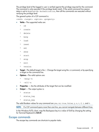 The privilege level of the logged in user is verified against the privilege required for the command. 
The command is only executed if the privilege levels match. If the serial command line session 
status is set to Enabled-No Authentication, then all the commands are executed without 
verifying the privilege level. 
The general syntax of a CLP command is: 
<verb> <target> <option> <property> 
• Verbs—The supported verbs are: 
◦ cd 
◦ create 
◦ delete 
◦ help 
◦ load 
◦ reset 
◦ set 
◦ show 
◦ start 
◦ stop 
◦ exit 
◦ version 
• Target—The default target is the /. Change the target using the cd command, or by specifying 
a target on the command line. 
• Options—The valid options are: 
◦ -help/-h 
◦ -all/-a 
• Properties — Are the attributes of the target that can be modified. 
• Output — The output syntax is: 
◦ status 
◦ status_tag 
◦ status_msg 
The valid Boolean values for any command are yes, no, true, false, y, n, t, f, 1, and 0. 
NOTE: If a CLP command spans more than one line, you cannot navigate between different lines. 
In the Windows PuTTy client, map the Backspace key to a value of 0x8 by changing the setting 
for Terminal Keyboard to Ctrl+H. 
Escape commands 
The escape key commands are shortcuts to popular tasks. 
Escape commands 31 
 