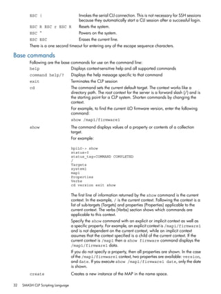 ESC ( Invokes the serial CLI connection. This is not necessary for SSH sessions 
because they automatically start a CLI session after a successful login. 
ESC R ESC r ESC R Resets the system. 
ESC ^ Powers on the system. 
ESC ESC Erases the current line. 
There is a one second timeout for entering any of the escape sequence characters. 
Base commands 
Following are the base commands for use on the command line: 
help Displays context-sensitive help and all supported commands 
command help/? Displays the help message specific to that command 
exit Terminates the CLP session 
cd The command sets the current default target. The context works like a 
directory path. The root context for the server is a forward slash (/) and is 
the starting point for a CLP system. Shorten commands by changing the 
context. 
For example, to find the current iLO firmware version, enter the following 
command: 
show /map1/firmware1 
show The command displays values of a property or contents of a collection 
target. 
For example: 
hpiLO-> show 
status=0 
status_tag=COMMAND COMPLETED 
/ 
Targets 
system1 
map1 
Properties 
Verbs 
cd version exit show 
The first line of information returned by the show command is the current 
context. In the example, / is the current context. Following the context is a 
list of sub-targets (Targets) and properties (Properties) applicable to the 
current context. The verbs (Verbs) section shows which commands are 
applicable to this context. 
Specify the show command with an explicit or implicit context as well as 
a specific property. For example, an explicit context is /map1/firmware1 
and is not dependent on the current context, while an implicit context 
assumes that the context specified is a child of the current context. If the 
current context is /map1 then a show firmware command displays the 
/map1/firmware1 data. 
If you do not specify a property, then all properties are shown. In the case 
of the /map1/firmware1 context, two properties are available: version, 
and date. If you execute show /map1/firmware1 date, only the date 
is shown. 
create Creates a new instance of the MAP in the name space. 
32 SMASH CLP Scripting Language 
 