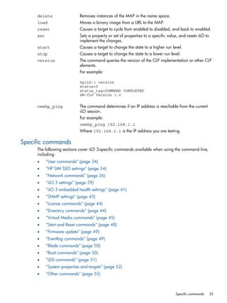 delete Removes instances of the MAP in the name space. 
load Moves a binary image from a URL to the MAP. 
reset Causes a target to cycle from enabled to disabled, and back to enabled. 
set Sets a property or set of properties to a specific value, and resets iLO to 
implement the changes. 
start Causes a target to change the state to a higher run level. 
stop Causes a target to change the state to a lower run level. 
version The command queries the version of the CLP implementation or other CLP 
elements. 
For example: 
hpiLO-> version 
status=0 
status_tag=COMMAND COMPLETED 
SM-CLP Version 1.0 
oemhp_ping The command determines if an IP address is reachable from the current 
iLO session. 
For example: 
oemhp_ping 192.168.1.1 
Where 192.168.1.1 is the IP address you are testing. 
Specific commands 
The following sections cover iLO 3-specific commands available when using the command line, 
including: 
• “User commands” (page 34) 
• “HP SIM SSO settings” (page 34) 
• “Network commands” (page 36) 
• “iLO 3 settings” (page 39) 
• “iLO 3 embedded health settings” (page 41) 
• “SNMP settings” (page 43) 
• “License commands” (page 44) 
• “Directory commands” (page 44) 
• “Virtual Media commands” (page 45) 
• “Start and Reset commands” (page 48) 
• “Firmware update” (page 49) 
• “Eventlog commands” (page 49) 
• “Blade commands” (page 50) 
• “Boot commands” (page 50) 
• “LED commands” (page 51) 
• “System properties and targets” (page 52) 
• “Other commands” (page 55) 
Specific commands 33 
 