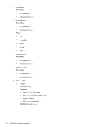 • gateway1 
Properties 
◦ AccessInfo 
◦ AccessContext 
• dnsserver1 
Properties 
◦ AccessInfo 
◦ AccessContext 
Verbs 
◦ cd 
◦ version 
◦ exit 
◦ show 
◦ set 
• dnsserver2 
Properties 
◦ AccessInfo 
◦ AccessContext 
• dnsserver3 
Properties 
◦ AccessInfo 
◦ AccessContext 
• settings1 
Targets 
DNSSettings1 
◦ 
Properties 
– DNSServerAddress 
– RegisterThisConnection 
– DomainName 
– DHCPOptionToUse 
WINSSettingData1 
38 SMASH CLP Scripting Language 
 