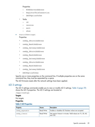 Properties 
– WINSServerAddress 
– RegisterThisConnection 
– DHCPOptionToUse 
◦ Verbs 
– cd 
– version 
– exit 
– show 
• StaticIPSettings1 
Properties 
◦ oemhp_SRoute1Address 
◦ oemhp_Mask1Address 
◦ oemhp_Gateway1Address 
◦ oemhp_SRoute2Address 
◦ oemhp_Mask2Address 
◦ oemhp_Gateway2Address 
◦ oemhp_SRoute3Address 
◦ oemhp_Mask3Address 
◦ oemhp_Gateway3Address 
◦ DHCPOptionToUse 
Specify one or more properties on the command line. If multiple properties are on the same 
command line, they must be separated by a space. 
The iLO firmware resets after the network settings have been applied. 
iLO 3 settings 
The iLO 3 settings commands enable you to view or modify iLO 3 settings. Table 3 (page 39) 
shows the iLO 3 properties. The iLO 3 settings are located at: 
/map1/config1 
Targets 
No targets 
Properties 
Table 3 iLO Properties 
Property Access Description 
oemhp_mapenable Read/Write Enables or disables iLO. Boolean values are accepted. 
Sets session timeout in minutes. Valid values are 15, 30, 60, 
and 120. 
oemhp_timeout Read/Write 
Specific commands 39 
 