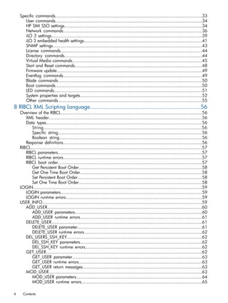 Specific commands.................................................................................................................33 
User commands.................................................................................................................34 
HP SIM SSO settings..........................................................................................................34 
Network commands...........................................................................................................36 
iLO 3 settings....................................................................................................................39 
iLO 3 embedded health settings...........................................................................................41 
SNMP settings...................................................................................................................43 
License commands.............................................................................................................44 
Directory commands..........................................................................................................44 
Virtual Media commands....................................................................................................45 
Start and Reset commands..................................................................................................48 
Firmware update................................................................................................................49 
Eventlog commands...........................................................................................................49 
Blade commands...............................................................................................................50 
Boot commands.................................................................................................................50 
LED commands..................................................................................................................51 
System properties and targets..............................................................................................52 
Other commands...............................................................................................................55 
8 RIBCL XML Scripting Language...................................................................56 
Overview of the RIBCL.............................................................................................................56 
XML header......................................................................................................................56 
Data types........................................................................................................................56 
String..........................................................................................................................56 
Specific string...............................................................................................................56 
Boolean string..............................................................................................................56 
Response definitions...........................................................................................................56 
RIBCL....................................................................................................................................57 
RIBCL parameters...............................................................................................................57 
RIBCL runtime errors...........................................................................................................57 
RIBCL boot order...............................................................................................................57 
Get Persistent Boot Order...............................................................................................58 
Get One Time Boot Order..............................................................................................58 
Set Persistent Boot Order................................................................................................58 
Set One Time Boot Order...............................................................................................58 
LOGIN..................................................................................................................................59 
LOGIN parameters.............................................................................................................59 
LOGIN runtime errors.........................................................................................................59 
USER_INFO...........................................................................................................................59 
ADD_USER.......................................................................................................................60 
ADD_USER parameters..................................................................................................60 
ADD_USER runtime errors..............................................................................................61 
DELETE_USER....................................................................................................................61 
DELETE_USER parameter................................................................................................61 
DELETE_USER runtime errors...........................................................................................62 
DEL_USERS_SSH_KEY........................................................................................................62 
DEL_SSH_KEY parameters..............................................................................................62 
DEL_SSH_KEY runtime errors..........................................................................................62 
GET_USER........................................................................................................................62 
GET_USER parameter....................................................................................................63 
GET_USER runtime errors...............................................................................................63 
GET_USER return messages............................................................................................63 
MOD_USER......................................................................................................................63 
MOD_USER parameters.................................................................................................64 
MOD_USER runtime errors.............................................................................................65 
4 Contents 
 
