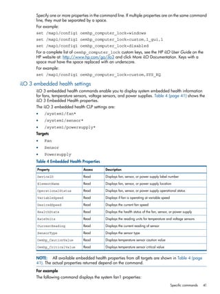 Specify one or more properties in the command line. If multiple properties are on the same command 
line, they must be separated by a space. 
For example: 
set /map1/config1 oemhp_computer_lock=windows 
set /map1/config1 oemhp_computer_lock=custom,l_gui,l 
set /map1/config1 oemhp_computer_lock=disabled 
For a complete list of oemhp_computer_lock custom keys, see the HP iLO User Guide on the 
HP website at: http://www.hp.com/go/ilo3 and click More iLO Documentation. Keys with a 
space must have the space replaced with an underscore. 
For example: 
set /map1/config1 oemhp_computer_lock=custom,SYS_RQ 
iLO 3 embedded health settings 
iLO 3 embedded health commands enable you to display system embedded health information 
for fans, temperature sensors, voltage sensors, and power supplies. Table 4 (page 41) shows the 
iLO 3 Embedded Health properties. 
The iLO 3 embedded health CLP settings are: 
• /system1/fan* 
• /system1/sensor* 
• /system1/powersupply* 
Targets 
• Fan 
• Sensor 
• Powersupply 
Table 4 Embedded Health Properties 
Property Access Description 
DeviceID Read Displays fan, sensor, or power supply label number 
ElementName Read Displays fan, sensor, or power supply location 
OperationalStatus Read Displays fan, sensor, or power supply operational status 
VariableSpeed Read Displays if fan is operating at variable speed 
DesiredSpeed Read Displays the current fan speed 
HealthState Read Displays the health status of the fan, sensor, or power supply 
RateUnits Read Displays the reading units for temperature and voltage sensors 
CurrentReading Read Displays the current reading of sensor 
SensorType Read Displays the sensor type 
Oemhp_CautionValue Read Displays temperature sensor caution value 
Oemhp_CriticalValue Read Displays temperature sensor critical value 
NOTE: All available embedded health properties from all targets are shown in Table 4 (page 
41). The actual properties returned depend on the command. 
For example 
The following command displays the system fan1 properties: 
Specific commands 41 
 