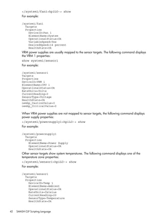</system1/fan1>hpiLO-> show 
For example: 
/system1/fan1 
Targets 
Properties 
DeviceID=Fan 1 
ElementName=System 
OperationalStatus=Ok 
VariableSpeed=Yes 
DesiredSpeed=14 percent 
HealthState=Ok 
VRM power supplies are usually mapped to the sensor targets. The following command displays 
the VRM 1 properties: 
show system1/sensor1 
For example: 
/system1/sensor1 
Targets 
Properties 
DeviceID=VRM 1 
ElementName=CPU 1 
OperationalStatus=Ok 
RateUnits=Volts 
CurrentReading=0 
SensorType=Voltage 
HealthState=Ok 
oemhp_CautionValue=0 
oemhp_CriticalValue=0 
When VRM power supplies are not mapped to sensor targets, the following command displays 
power supply properties: 
</system1/powersupply1>hpiLO-> show 
For example: 
/system1/powersupply1 
Targets 
Properties 
ElementName=Power Supply 
OperationalStatus=Ok 
HealthState=Ok 
Other sensor targets show system temperatures. The following command displays one of the 
temperature zone properties: 
</system1/sensor1>hpiLO-> show 
For example: 
/system1/sensor1 
Targets 
Properties 
DeviceID=Temp 1 
ElementName=Ambient 
OperationalStatus=Ok 
RateUnits=Celsius 
CurrentReading=20 
SensorType=Temperature 
HealthState=Ok 
42 SMASH CLP Scripting Language 
 