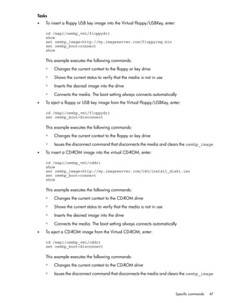 Tasks 
• To insert a floppy USB key image into the Virtual Floppy/USBKey, enter: 
cd /map1/oemhp_vm1/floppydr1 
show 
set oemhp_image=http://my.imageserver.com/floppyimg.bin 
set oemhp_boot=connect 
show 
This example executes the following commands: 
◦ Changes the current context to the floppy or key drive 
◦ Shows the current status to verify that the media is not in use 
◦ Inserts the desired image into the drive 
◦ Connects the media. The boot setting always connects automatically 
• To eject a floppy or USB key image from the Virtual Floppy/USBKey, enter: 
cd /map1/oemhp_vm1/floppydr1 
set oemhp_boot=disconnect 
This example executes the following commands: 
◦ Changes the current context to the floppy or key drive 
◦ Issues the disconnect command that disconnects the media and clears the oemhp_image 
• To insert a CD-ROM image into the virtual CD-ROM, enter: 
cd /map1/oemhp_vm1/cddr1 
show 
set oemhp_image=http://my.imageserver.com/ISO/install_disk1.iso 
set oemhp_boot=connect 
show 
This example executes the following commands: 
◦ Changes the current context to the CD-ROM drive 
◦ Shows the current status to verify that the media is not in use 
◦ Inserts the desired image into the drive 
◦ Connects the media. The boot setting always connects automatically 
• To eject a CD-ROM image from the Virtual CD-ROM, enter: 
cd /map1/oemhp_vm1/cddr1 
set oemhp_boot=disconnect 
This example executes the following commands: 
◦ Changes the current context to the CD-ROM drive 
◦ Issues the disconnect command that disconnects the media and clears the oemhp_image 
Specific commands 47 
 