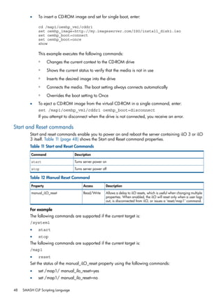 • To insert a CD-ROM image and set for single boot, enter: 
cd /map1/oemhp_vm1/cddr1 
set oemhp_image=http://my.imageserver.com/ISO/install_disk1.iso 
set oemhp_boot=connect 
set oemhp_boot=once 
show 
This example executes the following commands: 
◦ Changes the current context to the CD-ROM drive 
◦ Shows the current status to verify that the media is not in use 
◦ Inserts the desired image into the drive 
◦ Connects the media. The boot setting always connects automatically 
◦ Overrides the boot setting to Once 
• To eject a CD-ROM image from the virtual CD-ROM in a single command, enter: 
set /map1/oemhp_vm1/cddr1 oemhp_boot=disconnect 
If you attempt to disconnect when the drive is not connected, you receive an error. 
Start and Reset commands 
Start and reset commands enable you to power on and reboot the server containing iLO 3 or iLO 
3 itself. Table 11 (page 48) shows the Start and Reset command properties. 
Table 11 Start and Reset Commands 
Command Description 
start Turns server power on 
stop Turns server power off 
Table 12 Manual Reset Command 
Property Access Description 
Allows a delay to iLO resets, which is useful when changing multiple 
properties. When enabled, the iLO will reset only when a user logs 
out, is disconnected from iLO, or issues a ‘reset/map1’ command. 
manual_iLO_reset Read/Write 
For example 
The following commands are supported if the current target is: 
/system1 
• start 
• stop 
The following commands are supported if the current target is: 
/map1 
• reset 
Set the status of the manual_iLO_reset property using the following commands: 
• set /map1/ manual_ilo_reset=yes 
• set /map1/ manual_ilo_reset=no 
48 SMASH CLP Scripting Language 
 