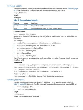 Firmware update 
Firmware commands enable you to display and modify the iLO 3 firmware version. Table 13 (page 
49) shows the Firmware Update properties. Firmware settings are available at: 
/map1/firmware1 
Targets 
No targets 
Table 13 Firmware Update Properties 
Property Access Description 
version read Displays the current firmware version. 
date read Displays the release date of the current firmware version. 
Command format 
load -source URL [target] 
where URL is the URL of a firmware update image file on a web server. The URL is limited to 80 
characters. 
URL example: 
protocol://username:password@hostname:port/filename 
• protocol—Mandatory field that must be HTTP or HTTPS. 
• username:password—Optional field 
• hostname—Mandatory field 
• port—Optional field 
• filename—Mandatory field 
The CLP only performs a cursory syntax verification of the URL value. You must visually ensure that 
the URL is valid. 
For example 
load -source http://imgserver.company.com/firmware/iloFWimage.bin 
load -source http://john:abc123@imgserver.company.com/firmware/ilo.bin 
load /map1/firmware1 -source 
http://imgserver.company.com/firmware/iloFWimage.bin 
The [target] field is: 
/map1/firmware1—This field is optional if it is already the current target. 
Eventlog commands 
Eventlog commands enable you to display or delete the logs of both the system and iLO 3. 
Table 14 (page 50) shows the Eventlog command properties. Eventlog settings are available at: 
• /system1/log1—IML 
• /map1/log1—iLO event log 
Targets 
record:1..n 
Where n is the total number of records. 
Specific commands 49 
 