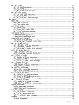 GET_ALL_USERS................................................................................................................65 
GET_ALL_USERS parameters...........................................................................................65 
GET_ALL_USERS runtime errors.......................................................................................65 
GET_ALL_USERS return messages....................................................................................65 
GET_ALL_USER_INFO........................................................................................................66 
GET_ALL_USER_INFO parameters...................................................................................66 
GET_ALL_USER_INFO runtime errors................................................................................66 
GET_ALL_USER_INFO return messages............................................................................66 
RIB_INFO..............................................................................................................................67 
RESET_RIB.........................................................................................................................67 
RESET_RIB parameters...................................................................................................67 
RESET_RIB runtime errors................................................................................................67 
GET_EVENT_LOG..............................................................................................................68 
GET_EVENT_LOG parameters........................................................................................68 
GET_EVENT_LOG runtime errors.....................................................................................68 
GET_EVENT_LOG return messages..................................................................................68 
CLEAR_EVENTLOG............................................................................................................69 
CLEAR_EVENTLOG parameters.......................................................................................69 
CLEAR_EVENTLOG runtime errors...................................................................................70 
COMPUTER_LOCK_CONFIG..............................................................................................70 
COMPUTER_LOCK_CONFIG parameters.........................................................................71 
COMPUTER_LOCK_CONFIG runtime errors.....................................................................71 
GET_NETWORK_SETTINGS................................................................................................71 
GET_NETWORK_SETTINGS parameters..........................................................................71 
GET_NETWORK_SETTINGS runtime errors.......................................................................71 
GET_NETWORK_SETTINGS return messages....................................................................71 
MOD_NETWORK_SETTINGS..............................................................................................73 
MOD_NETWORK_SETTINGS runtime errors.....................................................................78 
MOD_NETWORK_SETTINGS parameters........................................................................78 
GET_GLOBAL_SETTINGS....................................................................................................81 
GET_GLOBAL_SETTINGS parameters...............................................................................81 
GET_GLOBAL_SETTINGS runtime errors...........................................................................81 
GET_GLOBAL_SETTINGS return messages........................................................................81 
MOD_GLOBAL_SETTINGS..................................................................................................82 
MOD_GLOBAL_SETTINGS parameters.............................................................................83 
MOD_GLOBAL_SETTINGS runtime errors.........................................................................84 
BROWNOUT_RECOVERY...................................................................................................84 
BROWNOUT_RECOVERY parameters.............................................................................84 
BROWNOUT_RECOVERY runtime errors..........................................................................85 
GET_SNMP_IM_SETTINGS.................................................................................................85 
GET_SNMP_IM_SETTINGS parameters............................................................................85 
GET_SNMP_IM_SETTINGS runtime errors........................................................................85 
GET_SNMP_IM_SETTINGS return messages.....................................................................85 
MOD_SNMP_IM_SETTINGS...............................................................................................85 
MOD_SNMP_IM_SETTINGS parameters..........................................................................86 
MOD_SNMP_IM_SETTINGS runtime errors......................................................................86 
UPDATE_FIRMWARE..........................................................................................................86 
UPDATE_FIRMWARE parameters.....................................................................................87 
UPDATE_FIRMWARE runtime errors.................................................................................87 
GET_FW_VERSION...........................................................................................................87 
GET_FW_VERSION parameters......................................................................................88 
GET_FW_VERSION runtime errors...................................................................................88 
GET_FW_VERSION return messages...............................................................................88 
LICENSE...........................................................................................................................88 
LICENSE parameters.....................................................................................................88 
Contents 5 
 