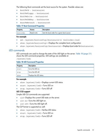The following Boot commands set the boot source for the system. Possible values are: 
• BootFmCd : bootsource1 
• BootFmFloppy : bootsource2 
• BootFmDrive : bootsource3 
• BootFmUSBKey : bootsource4 
• BootFmNetwork : bootsource5 
Table 17 Boot Command Properties 
Property Access Description 
bootorder Read/write Sets the boot order for a given boot source 
For example 
• set /system1/bootconfig1/bootsource(n) bootorder=(num) 
• show /system/bootconfig1—Displays the complete boot configuration 
• show /system1/bootconfig1/bootsource1—Displays boot order for bootsource1. 
LED commands 
LED commands are used to change the state of the UID light on the server. Table 18 (page 51) 
shows the LED command properties. LED settings are available at: 
/system1/led1 
Table 18 LED Command Properties 
Property Description 
start Turns the LED on. 
stop Turns the LED off. 
show Displays the LED status. 
For example 
• show /system1/led1—Displays current LED status 
• start /system1/led1—Turns LED on 
• stop /system1/led1—Turns LED off 
iLO 3 CLI support 
Simple UID CLI commands are supported: 
• uid—Displays the current UID state on the server. 
• uid on—Turns the UID light on. 
• uid off—Turns the UID light off. 
The CLP format is supported as well: 
• show /system1/led1—Verifies LED status 
• start /system1/led1—Turns LED on 
• stop /system1/led1—Turns LED off 
Specific commands 51 
 