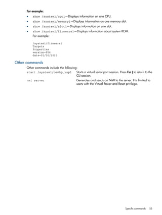For example: 
• show /system1/cpu1—Displays information on one CPU. 
• show /system1/memory1—Displays information on one memory slot. 
• show /system1/slot1—Displays information on one slot. 
• show /system1/firmware1—Displays information about system ROM. 
For example: 
/system1/firmware1 
Targets 
Properties 
version=P56 
date=01/05/2010 
Other commands 
Other commands include the following: 
start /system1/oemhp_vsp1 Starts a virtual serial port session. Press Esc ( to return to the 
CLI session. 
nmi server Generates and sends an NMI to the server. It is limited to 
users with the Virtual Power and Reset privilege. 
Specific commands 55 
 