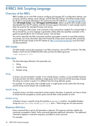 8 RIBCL XML Scripting Language 
Overview of the RIBCL 
RIBCL enables you to write XML scripts to configure and manage iLO 3 configuration settings, user 
accounts, directory settings, server settings, and HP SIM SSO settings. Download sample scripts 
for all iLO 3 commands described in this section from the HP website at: www.hp.com/go/iLO3. 
Click iLO Sample Scripts under iLO Support and Downloads. Before using the XML sample scripts 
downloaded from the HP website, read the firmware support information in each sample script to 
tailor the script for the intended firmware and version. 
When writing your XML scripts, write comments in the command as needed. If a comment falls in 
the command line, an error message is generated. Unless otherwise specified, examples in this 
guide are specifically for iLO 3 firmware version 1.50 and later. 
This section describes the XML commands and their parameters common to most LOM products 
and servers. For more information about the ProLiant BL c-Class server and rack XML commands, 
see the HP iLO User Guide on the HP website at: http://www.hp.com/go/ilo3 and click More 
iLO Documentation. 
XML header 
The XML header ensures the connection is an XML connection, not an HTTP connection. The XML 
header is built into the CPQLOCFG.EXE utility and has the following format: 
<?xml version="1.0"?> 
Data types 
The three data types allowed in the parameter are: 
• String 
• Specific string 
• Boolean string 
String 
A string is any text enclosed in quotes. It can include spaces, numbers, or any printable character. 
A string must start with either a double or single quote, and it must end with the same type of quote. 
The string can contain a quote if it is different from the string delimiter quotes. 
For example, if a string starts with a double quote, a single quote can be used within the string 
and the string must be closed with a double quote. 
Specific string 
A specific string is one that is required to contain certain characters. In general, you have a choice 
of words that are accepted as correct syntax and all other words produce an error. 
Boolean string 
A Boolean string is a specific string that specifies a yes or no condition. Acceptable Boolean 
strings are yes, no, true, false, y, n, t, f, 1, and 0. These strings are not case sensitive. 
Response definitions 
Every command that is sent to iLO generates a response. The response indicates whether the 
command succeeded or failed. Some commands generate additional information. The additional 
information appears in execution sequence, provided no errors occurred. 
For example: 
56 RIBCL XML Scripting Language 
 