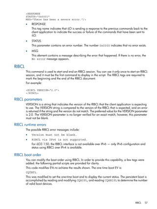 <RESPONSE 
STATUS="0x0001" 
MSG="There has been a severe error."/> 
• RESPONSE 
This tag name indicates that iLO is sending a response to the previous commands back to the 
client application to indicate the success or failure of the commands that have been sent to 
iLO. 
• STATUS 
This parameter contains an error number. The number 0x0000 indicates that no error exists. 
• MSG 
This element contains a message describing the error that happened. If there is no error, the 
No error message appears. 
RIBCL 
This command is used to start and end an RIBCL session. You can use it only once to start an RIBCL 
session, and it must be the first command to display in the script. The RIBCL tags are required to 
mark the beginning and the end of the RIBCL document. 
For example: 
<RIBCL VERSION="2.0"> 
</RIBCL> 
RIBCL parameters 
VERSION is a string that indicates the version of the RIBCL that the client application is expecting 
to use. The VERSION string is compared to the version of the RIBCL that is expected, and an error 
is returned if the string and the version do not match. The preferred value for the VERSION parameter 
is 2.0. The VERSION parameter is no longer verified for an exact match; however, this parameter 
must not be blank. 
RIBCL runtime errors 
The possible RIBCL error messages include: 
• Version must not be blank. 
• RIBCL via IPv6 is not supported. 
For iLO3 1.50, the RIBCL interface is not available over IPv6 — only IPv6 configuration and 
status using RIBCL over IPv4 is available. 
RIBCL boot order 
You can modify the boot order using RIBCL. In order to provide this capability, a few tags were 
added. the following partial scripts are provided for clarity. 
This code modifies EVs to achieve the results shown. The one time boot EV is: 
CQTBT1. 
This was modified to set the one-time boot and to display the current status. The persistent boot is 
accomplished by reading and modifying CQHIPL, and reading CQHNIPL to determine the number 
of valid boot devices. 
RIBCL 57 
 