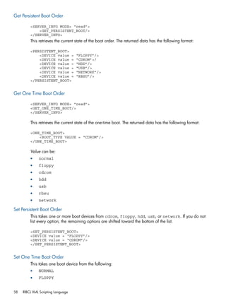 Get Persistent Boot Order 
<SERVER_INFO MODE= “read”> 
<GET_PERSISTENT_BOOT/> 
</SERVER_INFO> 
This retrieves the current state of the boot order. The returned data has the following format: 
<PERSISTENT_BOOT> 
<DEVICE value = “FLOPPY”/> 
<DEVICE value = “CDROM”>/ 
<DEVICE value = “HDD”/> 
<DEVICE value = “USB”/> 
<DEVICE value = “NETWORK”/> 
<DEVICE value = “RBSU”/> 
</PERSISTENT_BOOT> 
Get One Time Boot Order 
<SERVER_INFO MODE= “read”> 
<GET_ONE_TIME_BOOT/> 
</SERVER_INFO> 
This retrieves the current state of the one-time boot. The returned data has the following format: 
<ONE_TIME_BOOT> 
<BOOT_TYPE VALUE = “CDROM”/> 
</ONE_TIME_BOOT> 
Value can be: 
• normal 
• floppy 
• cdrom 
• hdd 
• usb 
• rbsu 
• network 
Set Persistent Boot Order 
This takes one or more boot devices from cdrom, floppy, hdd, usb, or network. If you do not 
list every option, the remaining options are shifted toward the bottom of the list. 
<SET_PERSISTENT_BOOT> 
<DEVICE value = “FLOPPY”/> 
<DEVICE value = “CDROM”/> 
</SET_PERSISTENT_BOOT> 
Set One Time Boot Order 
This takes one boot device from the following: 
• NORMAL 
• FLOPPY 
58 RIBCL XML Scripting Language 
 