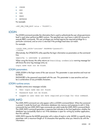 • CDROM 
• HDD 
• USB 
• RBSU 
• NETWORK 
For example: 
<SET_ONE_TIME_BOOT value = “FLOPPY”/> 
LOGIN 
The LOGIN command provides the information that is used to authenticate the user whose permission 
level is used when performing RIBCL actions. The specified user must have a valid iLO account to 
execute RIBCL commands. The user privileges are verified against the required privilege for a 
particular command, and an error is returned if the privilege level does not match. 
For example: 
<LOGIN USER_LOGIN="username" PASSWORD="password"> 
</LOGIN> 
Alternatively, the CPQLOCFG utility specifies the login information as parameters on the command 
line: 
cpqlocfg -u username -p password 
When using this format, the utility returns an Overriding credentials warning message but 
still shows the error log message entry as: 
Login name must not be blank. 
LOGIN parameters 
USER_LOGIN is the login name of the user account. This parameter is case sensitive and must not 
be blank. 
PASSWORD is the password associated with the user. This parameter is case sensitive and can 
be a combination of any printable characters. 
LOGIN runtime errors 
Possible runtime error messages include: 
• User login name was not found. 
• Password must not be blank. 
• Logged-in user does not have required privilege for this command. 
USER_INFO 
The USER_INFO command can only appear within a LOGIN command block. When the command 
is parsed, it reads the local user information database into memory and prepares to edit it. Only 
commands that are USER_INFO type commands are valid inside the USER_INFO command block. 
The USER_INFO command generates a response that indicates to the host application whether the 
database was successfully read or not. If the database is open for writing by another application, 
then this call fails. 
USER_INFO requires the MODE parameter with a value of read or write. MODE is a specific string 
parameter with a maximum length of 10 characters that specifies what you intend to do with the 
information. 
LOGIN 59 
 