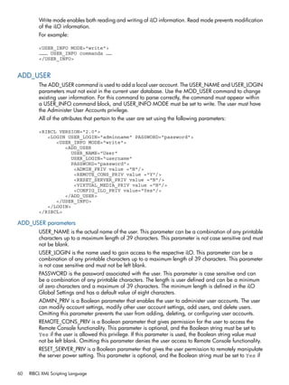 Write mode enables both reading and writing of iLO information. Read mode prevents modification 
of the iLO information. 
For example: 
<USER_INFO MODE="write"> 
……… USER_INFO commands …… 
</USER_INFO> 
ADD_USER 
The ADD_USER command is used to add a local user account. The USER_NAME and USER_LOGIN 
parameters must not exist in the current user database. Use the MOD_USER command to change 
existing user information. For this command to parse correctly, the command must appear within 
a USER_INFO command block, and USER_INFO MODE must be set to write. The user must have 
the Administer User Accounts privilege. 
All of the attributes that pertain to the user are set using the following parameters: 
<RIBCL VERSION="2.0"> 
<LOGIN USER_LOGIN="adminname" PASSWORD="password"> 
<USER_INFO MODE="write"> 
<ADD_USER 
USER_NAME="User" 
USER_LOGIN="username" 
PASSWORD="password"> 
<ADMIN_PRIV value ="N"/> 
<REMOTE_CONS_PRIV value ="Y"/> 
<RESET_SERVER_PRIV value ="N"/> 
<VIRTUAL_MEDIA_PRIV value ="N"/> 
<CONFIG_ILO_PRIV value="Yes"/> 
</ADD_USER> 
</USER_INFO> 
</LOGIN> 
</RIBCL> 
ADD_USER parameters 
USER_NAME is the actual name of the user. This parameter can be a combination of any printable 
characters up to a maximum length of 39 characters. This parameter is not case sensitive and must 
not be blank. 
USER_LOGIN is the name used to gain access to the respective iLO. This parameter can be a 
combination of any printable characters up to a maximum length of 39 characters. This parameter 
is not case sensitive and must not be left blank. 
PASSWORD is the password associated with the user. This parameter is case sensitive and can 
be a combination of any printable characters. The length is user defined and can be a minimum 
of zero characters and a maximum of 39 characters. The minimum length is defined in the iLO 
Global Settings and has a default value of eight characters. 
ADMIN_PRIV is a Boolean parameter that enables the user to administer user accounts. The user 
can modify account settings, modify other user account settings, add users, and delete users. 
Omitting this parameter prevents the user from adding, deleting, or configuring user accounts. 
REMOTE_CONS_PRIV is a Boolean parameter that gives permission for the user to access the 
Remote Console functionality. This parameter is optional, and the Boolean string must be set to 
Yes if the user is allowed this privilege. If this parameter is used, the Boolean string value must 
not be left blank. Omitting this parameter denies the user access to Remote Console functionality. 
RESET_SERVER_PRIV is a Boolean parameter that gives the user permission to remotely manipulate 
the server power setting. This parameter is optional, and the Boolean string must be set to Yes if 
60 RIBCL XML Scripting Language 
 