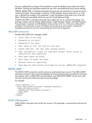 the user is allowed this privilege. If this parameter is used, the Boolean string value must not be 
left blank. Omitting this parameter prevents the user from manipulating the server power settings. 
VIRTUAL_MEDIA_PRIV is a Boolean parameter that gives the user permission to access the virtual 
media functionality. This parameter is optional, and the Boolean string must be set to Yes if the 
user is allowed this privilege. If this parameter is used, the Boolean string value must not be left 
blank. Omitting this parameter denies the user the Virtual Media privilege. 
CONFIG_ILO_PRIV is a Boolean parameter that enables the user to configure iLO settings. This 
privilege includes network settings, global settings, Insight Manager settings, and SNMP settings. 
This parameter is optional, and the Boolean string must be set to Yes if the user is allowed this 
privilege. If this parameter is used, the Boolean string value must not be blank. Omitting this 
parameter prevents the user from manipulating the current iLO configuration. 
ADD_USER runtime errors 
Possible ADD_USER error messages include: 
• Login name is too long. 
• Password is too short. 
• Password is too long. 
• User table is full. No room for new user. 
• Cannot add user. The user name already exists. 
• User information is open for read-only access. Write access is 
required for this operation. 
• User name cannot be blank. 
• User login ID cannot be blank. 
• Boolean value not specified. 
• User does not have correct privilege for action. ADMIN_PRIV required. 
DELETE_USER 
The DELETE_USER command is used to remove an existing local user account. The USER_LOGIN 
parameter must exist in the current user database. For this command to parse correctly, the command 
must appear within a USER_INFO command block, and USER_INFO MODE must be set to write. 
The user must have the Administer User Accounts privilege. 
For example: 
<RIBCL VERSION="2.0"> 
<LOGIN USER_LOGIN="adminname" PASSWORD="password"> 
<USER_INFO MODE="write"> 
<DELETE_USER USER_LOGIN="username"/> 
</USER_INFO> 
</LOGIN> 
</RIBCL> 
DELETE_USER parameter 
USER_LOGIN is the login name of the user account. This parameter is case sensitive and must not 
be blank. 
USER_INFO 61 
 