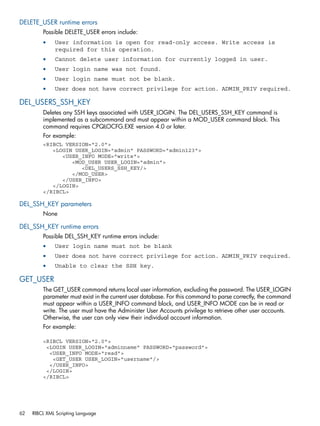 DELETE_USER runtime errors 
Possible DELETE_USER errors include: 
• User information is open for read-only access. Write access is 
required for this operation. 
• Cannot delete user information for currently logged in user. 
• User login name was not found. 
• User login name must not be blank. 
• User does not have correct privilege for action. ADMIN_PRIV required. 
DEL_USERS_SSH_KEY 
Deletes any SSH keys associated with USER_LOGIN. The DEL_USERS_SSH_KEY command is 
implemented as a subcommand and must appear within a MOD_USER command block. This 
command requires CPQLOCFG.EXE version 4.0 or later. 
For example: 
<RIBCL VERSION="2.0"> 
<LOGIN USER_LOGIN="admin" PASSWORD="admin123"> 
<USER_INFO MODE="write"> 
<MOD_USER USER_LOGIN="admin"> 
<DEL_USERS_SSH_KEY/> 
</MOD_USER> 
</USER_INFO> 
</LOGIN> 
</RIBCL> 
DEL_SSH_KEY parameters 
None 
DEL_SSH_KEY runtime errors 
Possible DEL_SSH_KEY runtime errors include: 
• User login name must not be blank 
• User does not have correct privilege for action. ADMIN_PRIV required. 
• Unable to clear the SSH key. 
GET_USER 
The GET_USER command returns local user information, excluding the password. The USER_LOGIN 
parameter must exist in the current user database. For this command to parse correctly, the command 
must appear within a USER_INFO command block, and USER_INFO MODE can be in read or 
write. The user must have the Administer User Accounts privilege to retrieve other user accounts. 
Otherwise, the user can only view their individual account information. 
For example: 
<RIBCL VERSION="2.0"> 
<LOGIN USER_LOGIN="adminname" PASSWORD="password"> 
<USER_INFO MODE="read"> 
<GET_USER USER_LOGIN="username"/> 
</USER_INFO> 
</LOGIN> 
</RIBCL> 
62 RIBCL XML Scripting Language 
 