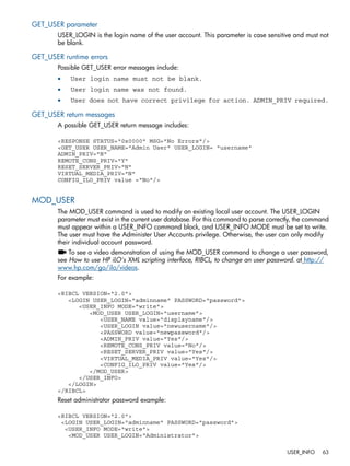 GET_USER parameter 
USER_LOGIN is the login name of the user account. This parameter is case sensitive and must not 
be blank. 
GET_USER runtime errors 
Possible GET_USER error messages include: 
• User login name must not be blank. 
• User login name was not found. 
• User does not have correct privilege for action. ADMIN_PRIV required. 
GET_USER return messages 
A possible GET_USER return message includes: 
<RESPONSE STATUS="0x0000" MSG="No Errors"/> 
<GET_USER USER_NAME="Admin User" USER_LOGIN= "username" 
ADMIN_PRIV="N" 
REMOTE_CONS_PRIV="Y" 
RESET_SERVER_PRIV="N" 
VIRTUAL_MEDIA_PRIV="N" 
CONFIG_ILO_PRIV value ="No"/> 
MOD_USER 
The MOD_USER command is used to modify an existing local user account. The USER_LOGIN 
parameter must exist in the current user database. For this command to parse correctly, the command 
must appear within a USER_INFO command block, and USER_INFO MODE must be set to write. 
The user must have the Administer User Accounts privilege. Otherwise, the user can only modify 
their individual account password. 
To see a video demonstration of using the MOD_USER command to change a user password, 
see How to use HP iLO's XML scripting interface, RIBCL, to change an user password. at http:// 
www.hp.com/go/ilo/videos. 
For example: 
<RIBCL VERSION="2.0"> 
<LOGIN USER_LOGIN="adminname" PASSWORD="password"> 
<USER_INFO MODE="write"> 
<MOD_USER USER_LOGIN="username"> 
<USER_NAME value="displayname"/> 
<USER_LOGIN value="newusername"/> 
<PASSWORD value="newpassword"/> 
<ADMIN_PRIV value="Yes"/> 
<REMOTE_CONS_PRIV value="No"/> 
<RESET_SERVER_PRIV value="Yes"/> 
<VIRTUAL_MEDIA_PRIV value="Yes"/> 
<CONFIG_ILO_PRIV value="Yes"/> 
</MOD_USER> 
</USER_INFO> 
</LOGIN> 
</RIBCL> 
Reset administrator password example: 
<RIBCL VERSION="2.0"> 
<LOGIN USER_LOGIN="adminname" PASSWORD="password"> 
<USER_INFO MODE="write"> 
<MOD_USER USER_LOGIN="Administrator"> 
USER_INFO 63 
 