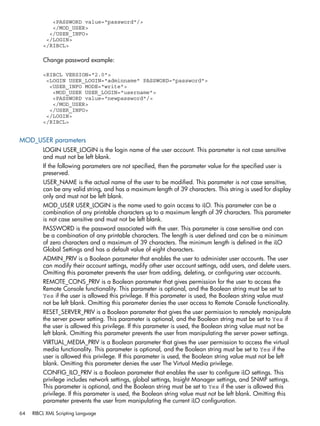 <PASSWORD value="password"/> 
</MOD_USER> 
</USER_INFO> 
</LOGIN> 
</RIBCL> 
Change password example: 
<RIBCL VERSION="2.0"> 
<LOGIN USER_LOGIN="adminname" PASSWORD="password"> 
<USER_INFO MODE="write"> 
<MOD_USER USER_LOGIN="username"> 
<PASSWORD value="newpassword"/> 
</MOD_USER> 
</USER_INFO> 
</LOGIN> 
</RIBCL> 
MOD_USER parameters 
LOGIN USER_LOGIN is the login name of the user account. This parameter is not case sensitive 
and must not be left blank. 
If the following parameters are not specified, then the parameter value for the specified user is 
preserved. 
USER_NAME is the actual name of the user to be modified. This parameter is not case sensitive, 
can be any valid string, and has a maximum length of 39 characters. This string is used for display 
only and must not be left blank. 
MOD_USER USER_LOGIN is the name used to gain access to iLO. This parameter can be a 
combination of any printable characters up to a maximum length of 39 characters. This parameter 
is not case sensitive and must not be left blank. 
PASSWORD is the password associated with the user. This parameter is case sensitive and can 
be a combination of any printable characters. The length is user defined and can be a minimum 
of zero characters and a maximum of 39 characters. The minimum length is defined in the iLO 
Global Settings and has a default value of eight characters. 
ADMIN_PRIV is a Boolean parameter that enables the user to administer user accounts. The user 
can modify their account settings, modify other user account settings, add users, and delete users. 
Omitting this parameter prevents the user from adding, deleting, or configuring user accounts. 
REMOTE_CONS_PRIV is a Boolean parameter that gives permission for the user to access the 
Remote Console functionality. This parameter is optional, and the Boolean string must be set to 
Yes if the user is allowed this privilege. If this parameter is used, the Boolean string value must 
not be left blank. Omitting this parameter denies the user access to Remote Console functionality. 
RESET_SERVER_PRIV is a Boolean parameter that gives the user permission to remotely manipulate 
the server power setting. This parameter is optional, and the Boolean string must be set to Yes if 
the user is allowed this privilege. If this parameter is used, the Boolean string value must not be 
left blank. Omitting this parameter prevents the user from manipulating the server power settings. 
VIRTUAL_MEDIA_PRIV is a Boolean parameter that gives the user permission to access the virtual 
media functionality. This parameter is optional, and the Boolean string must be set to Yes if the 
user is allowed this privilege. If this parameter is used, the Boolean string value must not be left 
blank. Omitting this parameter denies the user The Virtual Media privilege. 
CONFIG_ILO_PRIV is a Boolean parameter that enables the user to configure iLO settings. This 
privilege includes network settings, global settings, Insight Manager settings, and SNMP settings. 
This parameter is optional, and the Boolean string must be set to Yes if the user is allowed this 
privilege. If this parameter is used, the Boolean string value must not be left blank. Omitting this 
parameter prevents the user from manipulating the current iLO configuration. 
64 RIBCL XML Scripting Language 
 