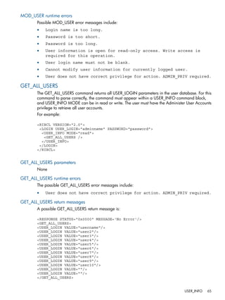 MOD_USER runtime errors 
Possible MOD_USER error messages include: 
• Login name is too long. 
• Password is too short. 
• Password is too long. 
• User information is open for read-only access. Write access is 
required for this operation. 
• User login name must not be blank. 
• Cannot modify user information for currently logged user. 
• User does not have correct privilege for action. ADMIN_PRIV required. 
GET_ALL_USERS 
The GET_ALL_USERS command returns all USER_LOGIN parameters in the user database. For this 
command to parse correctly, the command must appear within a USER_INFO command block, 
and USER_INFO MODE can be in read or write. The user must have the Administer User Accounts 
privilege to retrieve all user accounts. 
For example: 
<RIBCL VERSION="2.0"> 
<LOGIN USER_LOGIN="adminname" PASSWORD="password"> 
<USER_INFO MODE="read"> 
<GET_ALL_USERS /> 
</USER_INFO> 
</LOGIN> 
</RIBCL> 
GET_ALL_USERS parameters 
None 
GET_ALL_USERS runtime errors 
The possible GET_ALL_USERS error messages include: 
• User does not have correct privilege for action. ADMIN_PRIV required. 
GET_ALL_USERS return messages 
A possible GET_ALL_USERS return message is: 
<RESPONSE STATUS="0x0000" MESSAGE='No Error'/> 
<GET_ALL_USERS> 
<USER_LOGIN VALUE="username"/> 
<USER_LOGIN VALUE="user2"/> 
<USER_LOGIN VALUE="user3"/> 
<USER_LOGIN VALUE="user4"/> 
<USER_LOGIN VALUE="user5"/> 
<USER_LOGIN VALUE="user6"/> 
<USER_LOGIN VALUE="user7"/> 
<USER_LOGIN VALUE="user8"/> 
<USER_LOGIN VALUE="user9"/> 
<USER_LOGIN VALUE="user10"/> 
<USER_LOGIN VALUE=""/> 
<USER_LOGIN VALUE=""/> 
</GET_ALL_USERS> 
USER_INFO 65 
 